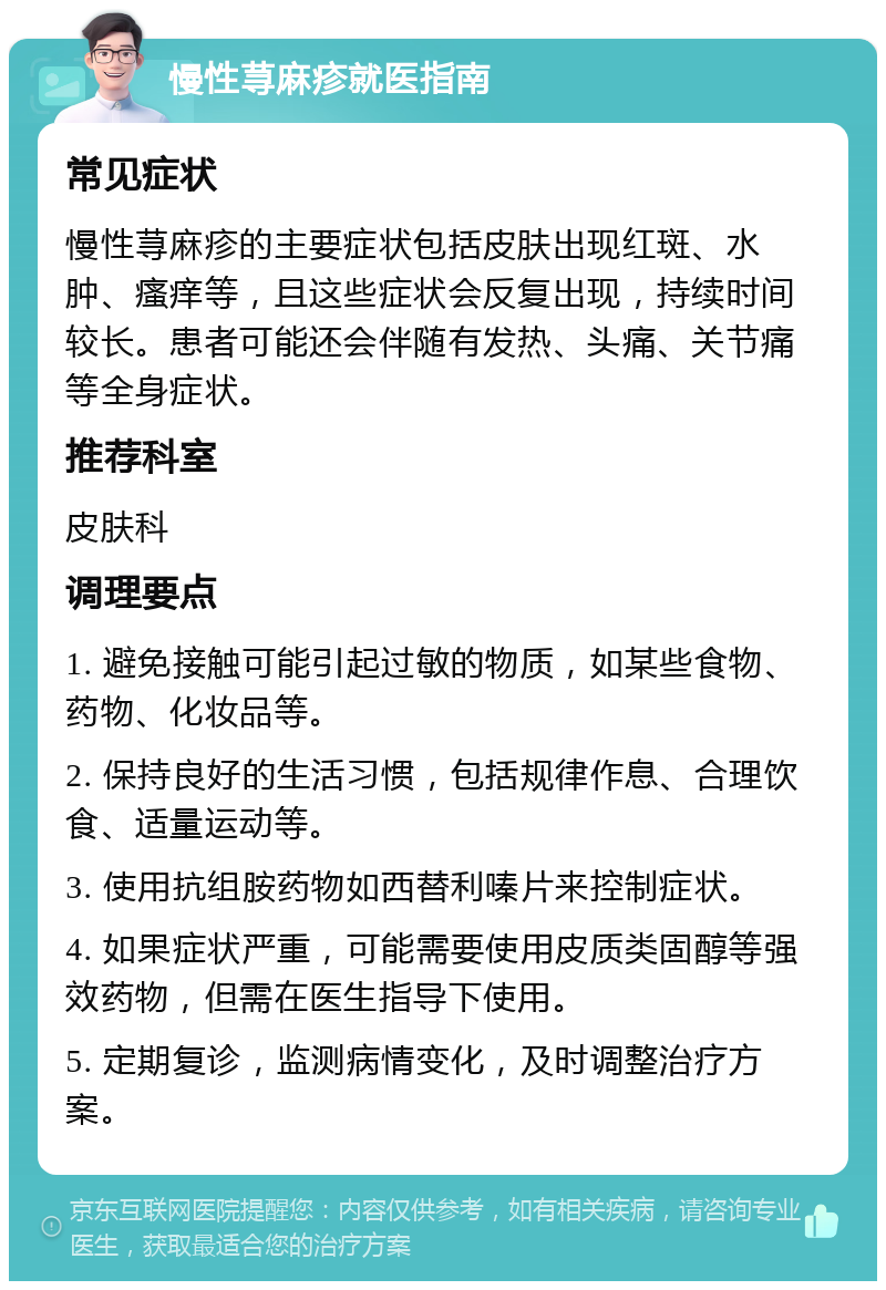 慢性荨麻疹就医指南 常见症状 慢性荨麻疹的主要症状包括皮肤出现红斑、水肿、瘙痒等，且这些症状会反复出现，持续时间较长。患者可能还会伴随有发热、头痛、关节痛等全身症状。 推荐科室 皮肤科 调理要点 1. 避免接触可能引起过敏的物质，如某些食物、药物、化妆品等。 2. 保持良好的生活习惯，包括规律作息、合理饮食、适量运动等。 3. 使用抗组胺药物如西替利嗪片来控制症状。 4. 如果症状严重，可能需要使用皮质类固醇等强效药物，但需在医生指导下使用。 5. 定期复诊，监测病情变化，及时调整治疗方案。