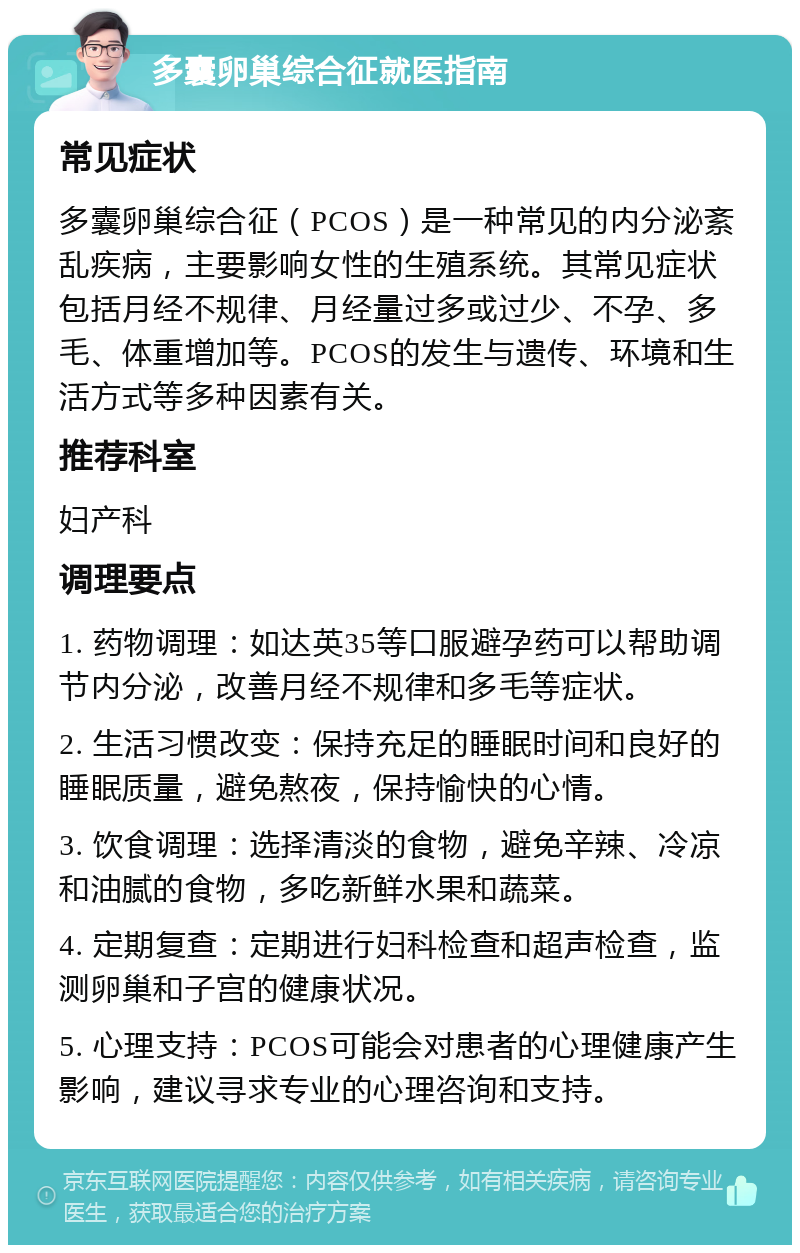 多囊卵巢综合征就医指南 常见症状 多囊卵巢综合征（PCOS）是一种常见的内分泌紊乱疾病，主要影响女性的生殖系统。其常见症状包括月经不规律、月经量过多或过少、不孕、多毛、体重增加等。PCOS的发生与遗传、环境和生活方式等多种因素有关。 推荐科室 妇产科 调理要点 1. 药物调理：如达英35等口服避孕药可以帮助调节内分泌，改善月经不规律和多毛等症状。 2. 生活习惯改变：保持充足的睡眠时间和良好的睡眠质量，避免熬夜，保持愉快的心情。 3. 饮食调理：选择清淡的食物，避免辛辣、冷凉和油腻的食物，多吃新鲜水果和蔬菜。 4. 定期复查：定期进行妇科检查和超声检查，监测卵巢和子宫的健康状况。 5. 心理支持：PCOS可能会对患者的心理健康产生影响，建议寻求专业的心理咨询和支持。