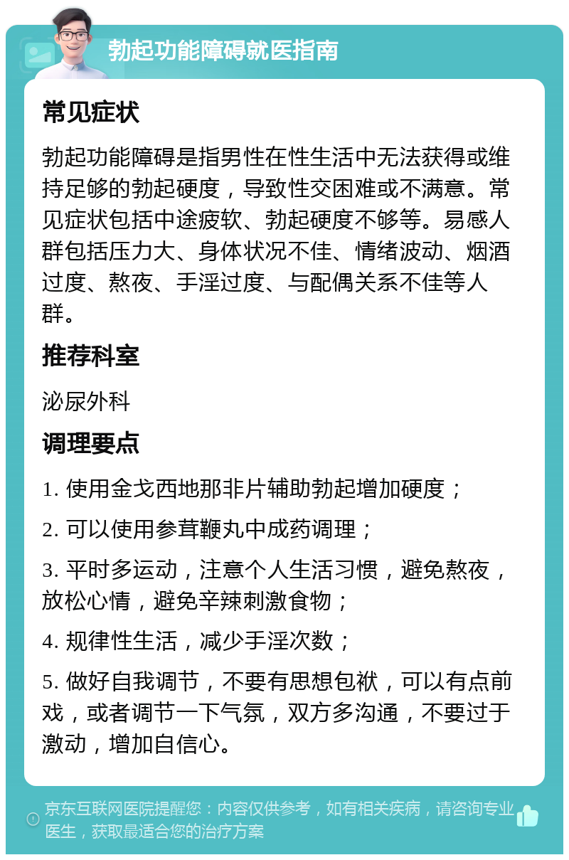 勃起功能障碍就医指南 常见症状 勃起功能障碍是指男性在性生活中无法获得或维持足够的勃起硬度，导致性交困难或不满意。常见症状包括中途疲软、勃起硬度不够等。易感人群包括压力大、身体状况不佳、情绪波动、烟酒过度、熬夜、手淫过度、与配偶关系不佳等人群。 推荐科室 泌尿外科 调理要点 1. 使用金戈西地那非片辅助勃起增加硬度； 2. 可以使用参茸鞭丸中成药调理； 3. 平时多运动，注意个人生活习惯，避免熬夜，放松心情，避免辛辣刺激食物； 4. 规律性生活，减少手淫次数； 5. 做好自我调节，不要有思想包袱，可以有点前戏，或者调节一下气氛，双方多沟通，不要过于激动，增加自信心。