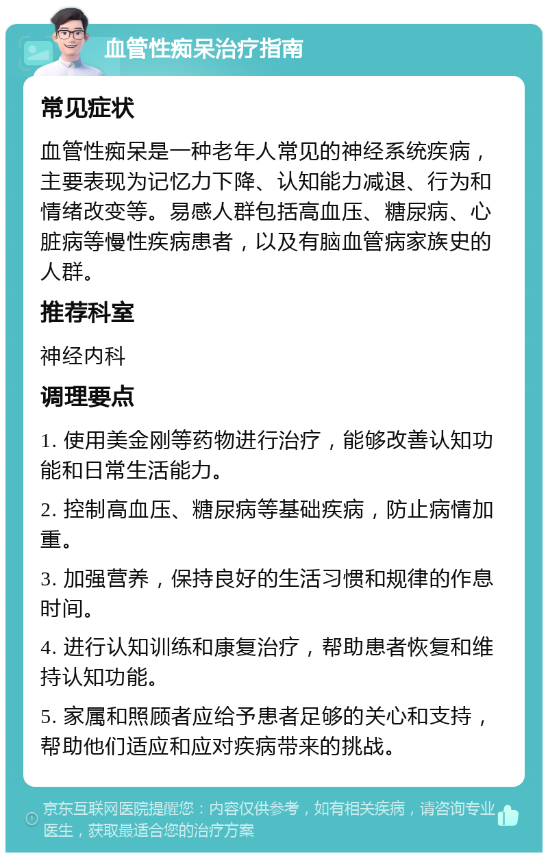 血管性痴呆治疗指南 常见症状 血管性痴呆是一种老年人常见的神经系统疾病，主要表现为记忆力下降、认知能力减退、行为和情绪改变等。易感人群包括高血压、糖尿病、心脏病等慢性疾病患者，以及有脑血管病家族史的人群。 推荐科室 神经内科 调理要点 1. 使用美金刚等药物进行治疗，能够改善认知功能和日常生活能力。 2. 控制高血压、糖尿病等基础疾病，防止病情加重。 3. 加强营养，保持良好的生活习惯和规律的作息时间。 4. 进行认知训练和康复治疗，帮助患者恢复和维持认知功能。 5. 家属和照顾者应给予患者足够的关心和支持，帮助他们适应和应对疾病带来的挑战。