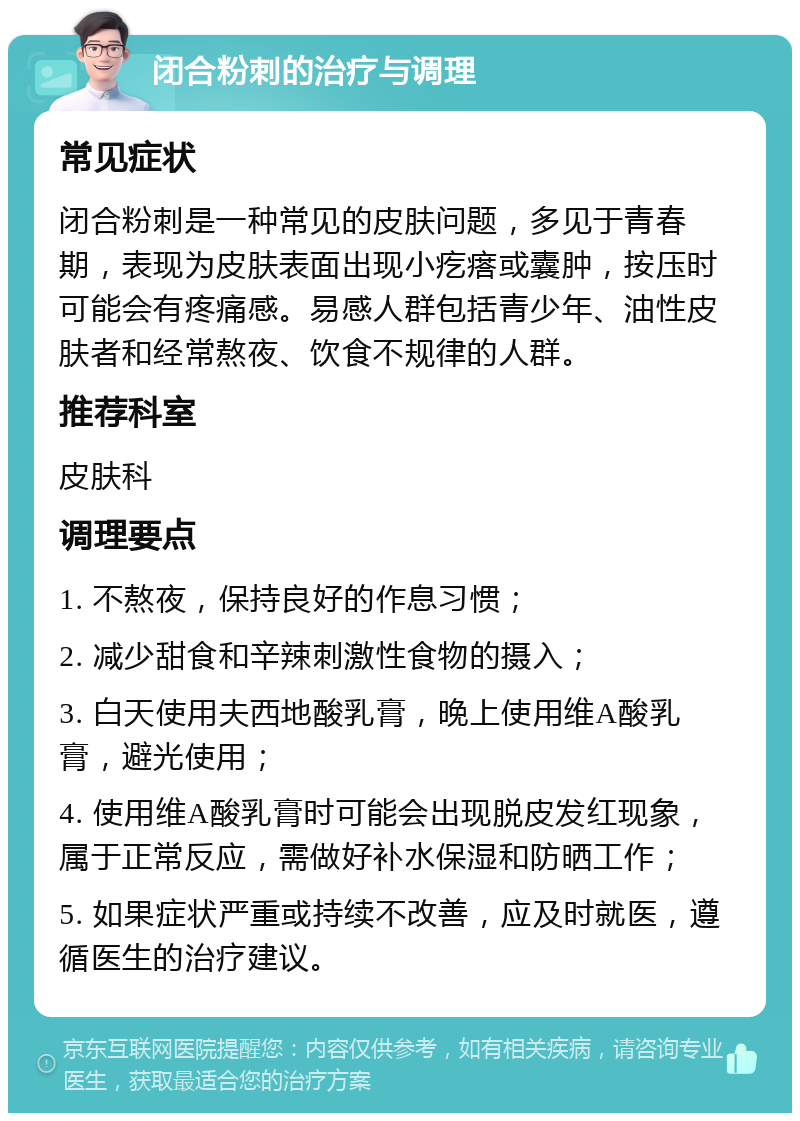 闭合粉刺的治疗与调理 常见症状 闭合粉刺是一种常见的皮肤问题，多见于青春期，表现为皮肤表面出现小疙瘩或囊肿，按压时可能会有疼痛感。易感人群包括青少年、油性皮肤者和经常熬夜、饮食不规律的人群。 推荐科室 皮肤科 调理要点 1. 不熬夜，保持良好的作息习惯； 2. 减少甜食和辛辣刺激性食物的摄入； 3. 白天使用夫西地酸乳膏，晚上使用维A酸乳膏，避光使用； 4. 使用维A酸乳膏时可能会出现脱皮发红现象，属于正常反应，需做好补水保湿和防晒工作； 5. 如果症状严重或持续不改善，应及时就医，遵循医生的治疗建议。