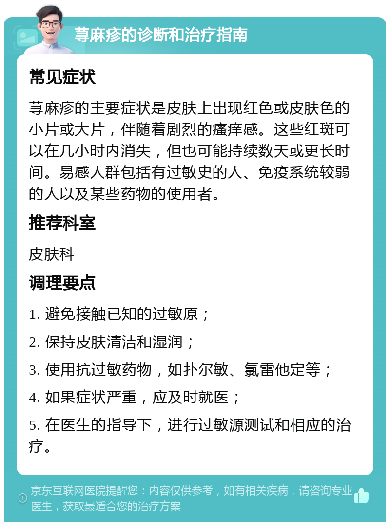 荨麻疹的诊断和治疗指南 常见症状 荨麻疹的主要症状是皮肤上出现红色或皮肤色的小片或大片，伴随着剧烈的瘙痒感。这些红斑可以在几小时内消失，但也可能持续数天或更长时间。易感人群包括有过敏史的人、免疫系统较弱的人以及某些药物的使用者。 推荐科室 皮肤科 调理要点 1. 避免接触已知的过敏原； 2. 保持皮肤清洁和湿润； 3. 使用抗过敏药物，如扑尔敏、氯雷他定等； 4. 如果症状严重，应及时就医； 5. 在医生的指导下，进行过敏源测试和相应的治疗。