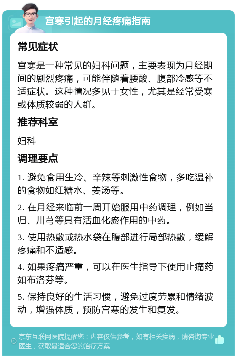 宫寒引起的月经疼痛指南 常见症状 宫寒是一种常见的妇科问题，主要表现为月经期间的剧烈疼痛，可能伴随着腰酸、腹部冷感等不适症状。这种情况多见于女性，尤其是经常受寒或体质较弱的人群。 推荐科室 妇科 调理要点 1. 避免食用生冷、辛辣等刺激性食物，多吃温补的食物如红糖水、姜汤等。 2. 在月经来临前一周开始服用中药调理，例如当归、川芎等具有活血化瘀作用的中药。 3. 使用热敷或热水袋在腹部进行局部热敷，缓解疼痛和不适感。 4. 如果疼痛严重，可以在医生指导下使用止痛药如布洛芬等。 5. 保持良好的生活习惯，避免过度劳累和情绪波动，增强体质，预防宫寒的发生和复发。