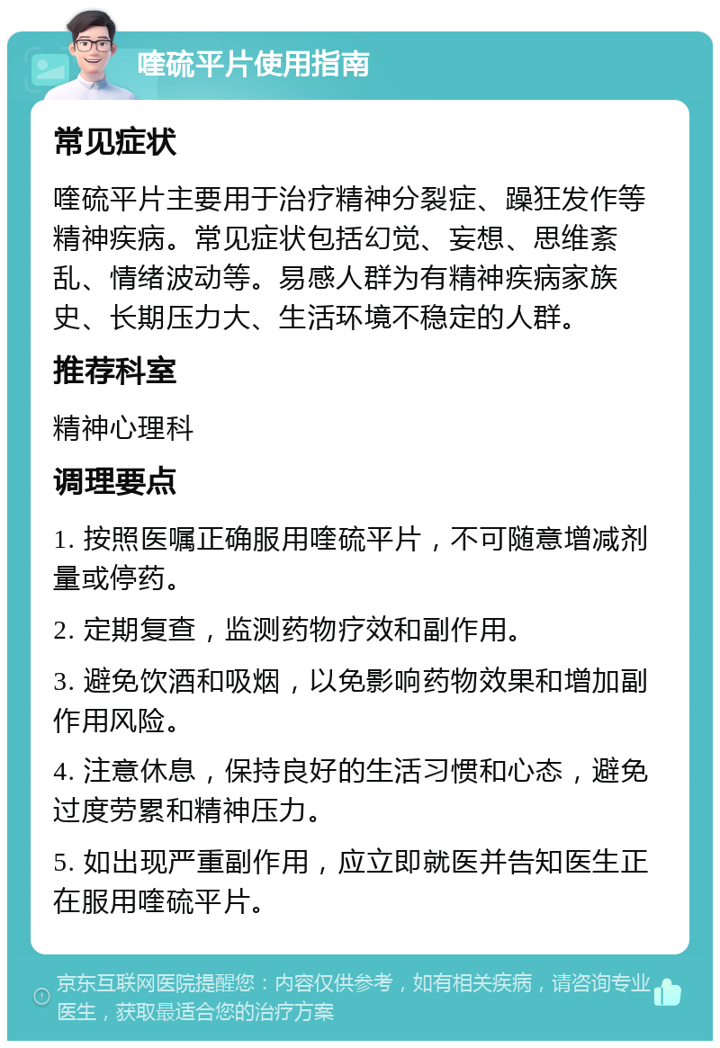 喹硫平片使用指南 常见症状 喹硫平片主要用于治疗精神分裂症、躁狂发作等精神疾病。常见症状包括幻觉、妄想、思维紊乱、情绪波动等。易感人群为有精神疾病家族史、长期压力大、生活环境不稳定的人群。 推荐科室 精神心理科 调理要点 1. 按照医嘱正确服用喹硫平片，不可随意增减剂量或停药。 2. 定期复查，监测药物疗效和副作用。 3. 避免饮酒和吸烟，以免影响药物效果和增加副作用风险。 4. 注意休息，保持良好的生活习惯和心态，避免过度劳累和精神压力。 5. 如出现严重副作用，应立即就医并告知医生正在服用喹硫平片。