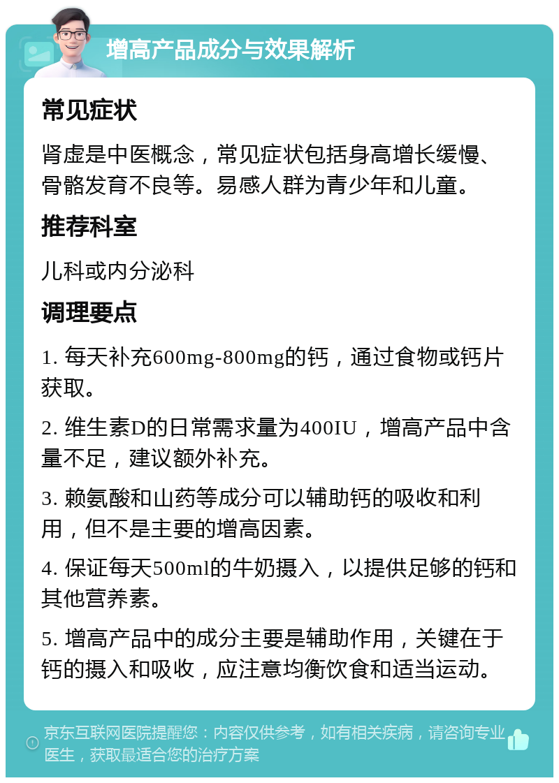 增高产品成分与效果解析 常见症状 肾虚是中医概念，常见症状包括身高增长缓慢、骨骼发育不良等。易感人群为青少年和儿童。 推荐科室 儿科或内分泌科 调理要点 1. 每天补充600mg-800mg的钙，通过食物或钙片获取。 2. 维生素D的日常需求量为400IU，增高产品中含量不足，建议额外补充。 3. 赖氨酸和山药等成分可以辅助钙的吸收和利用，但不是主要的增高因素。 4. 保证每天500ml的牛奶摄入，以提供足够的钙和其他营养素。 5. 增高产品中的成分主要是辅助作用，关键在于钙的摄入和吸收，应注意均衡饮食和适当运动。