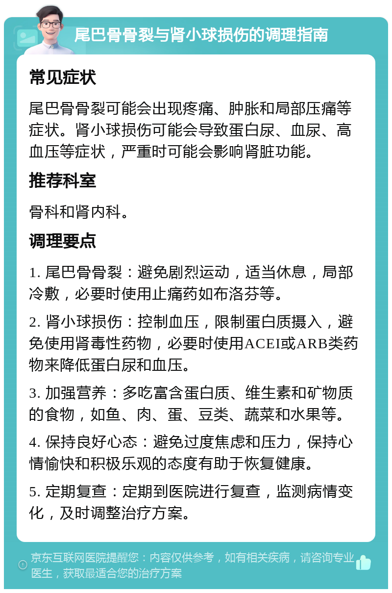 尾巴骨骨裂与肾小球损伤的调理指南 常见症状 尾巴骨骨裂可能会出现疼痛、肿胀和局部压痛等症状。肾小球损伤可能会导致蛋白尿、血尿、高血压等症状，严重时可能会影响肾脏功能。 推荐科室 骨科和肾内科。 调理要点 1. 尾巴骨骨裂：避免剧烈运动，适当休息，局部冷敷，必要时使用止痛药如布洛芬等。 2. 肾小球损伤：控制血压，限制蛋白质摄入，避免使用肾毒性药物，必要时使用ACEI或ARB类药物来降低蛋白尿和血压。 3. 加强营养：多吃富含蛋白质、维生素和矿物质的食物，如鱼、肉、蛋、豆类、蔬菜和水果等。 4. 保持良好心态：避免过度焦虑和压力，保持心情愉快和积极乐观的态度有助于恢复健康。 5. 定期复查：定期到医院进行复查，监测病情变化，及时调整治疗方案。