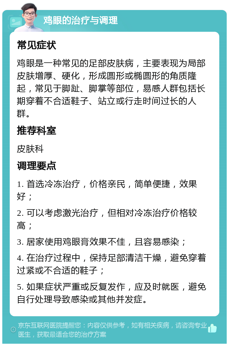 鸡眼的治疗与调理 常见症状 鸡眼是一种常见的足部皮肤病，主要表现为局部皮肤增厚、硬化，形成圆形或椭圆形的角质隆起，常见于脚趾、脚掌等部位，易感人群包括长期穿着不合适鞋子、站立或行走时间过长的人群。 推荐科室 皮肤科 调理要点 1. 首选冷冻治疗，价格亲民，简单便捷，效果好； 2. 可以考虑激光治疗，但相对冷冻治疗价格较高； 3. 居家使用鸡眼膏效果不佳，且容易感染； 4. 在治疗过程中，保持足部清洁干燥，避免穿着过紧或不合适的鞋子； 5. 如果症状严重或反复发作，应及时就医，避免自行处理导致感染或其他并发症。