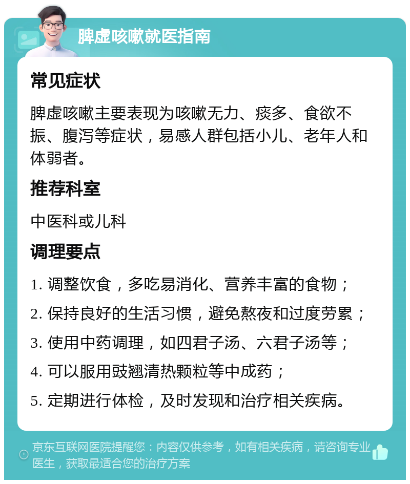 脾虚咳嗽就医指南 常见症状 脾虚咳嗽主要表现为咳嗽无力、痰多、食欲不振、腹泻等症状，易感人群包括小儿、老年人和体弱者。 推荐科室 中医科或儿科 调理要点 1. 调整饮食，多吃易消化、营养丰富的食物； 2. 保持良好的生活习惯，避免熬夜和过度劳累； 3. 使用中药调理，如四君子汤、六君子汤等； 4. 可以服用豉翘清热颗粒等中成药； 5. 定期进行体检，及时发现和治疗相关疾病。