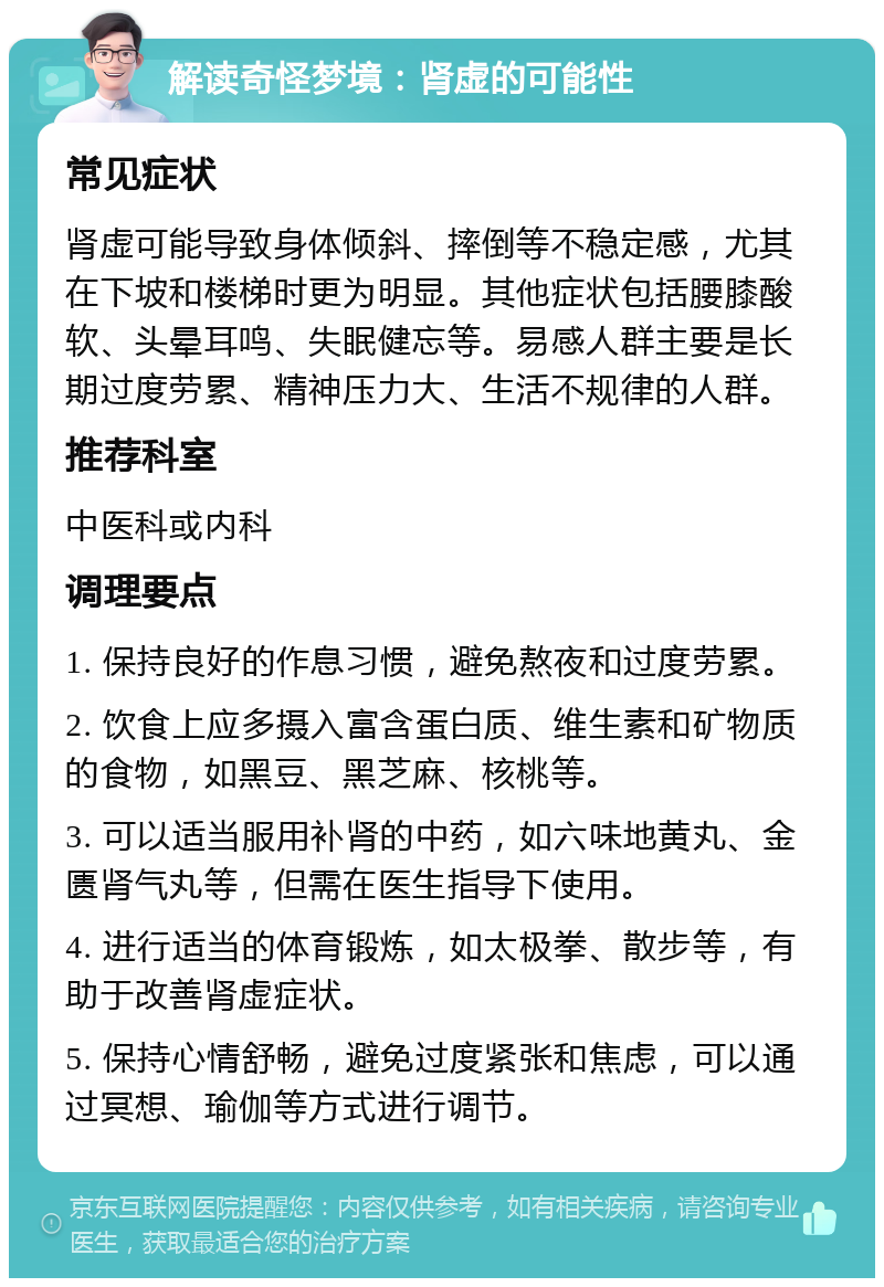 解读奇怪梦境：肾虚的可能性 常见症状 肾虚可能导致身体倾斜、摔倒等不稳定感，尤其在下坡和楼梯时更为明显。其他症状包括腰膝酸软、头晕耳鸣、失眠健忘等。易感人群主要是长期过度劳累、精神压力大、生活不规律的人群。 推荐科室 中医科或内科 调理要点 1. 保持良好的作息习惯，避免熬夜和过度劳累。 2. 饮食上应多摄入富含蛋白质、维生素和矿物质的食物，如黑豆、黑芝麻、核桃等。 3. 可以适当服用补肾的中药，如六味地黄丸、金匮肾气丸等，但需在医生指导下使用。 4. 进行适当的体育锻炼，如太极拳、散步等，有助于改善肾虚症状。 5. 保持心情舒畅，避免过度紧张和焦虑，可以通过冥想、瑜伽等方式进行调节。