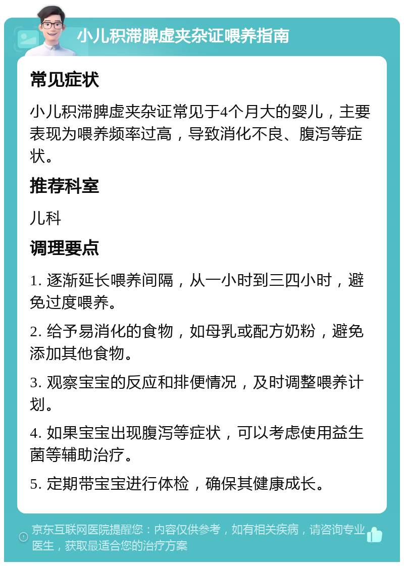 小儿积滞脾虚夹杂证喂养指南 常见症状 小儿积滞脾虚夹杂证常见于4个月大的婴儿，主要表现为喂养频率过高，导致消化不良、腹泻等症状。 推荐科室 儿科 调理要点 1. 逐渐延长喂养间隔，从一小时到三四小时，避免过度喂养。 2. 给予易消化的食物，如母乳或配方奶粉，避免添加其他食物。 3. 观察宝宝的反应和排便情况，及时调整喂养计划。 4. 如果宝宝出现腹泻等症状，可以考虑使用益生菌等辅助治疗。 5. 定期带宝宝进行体检，确保其健康成长。