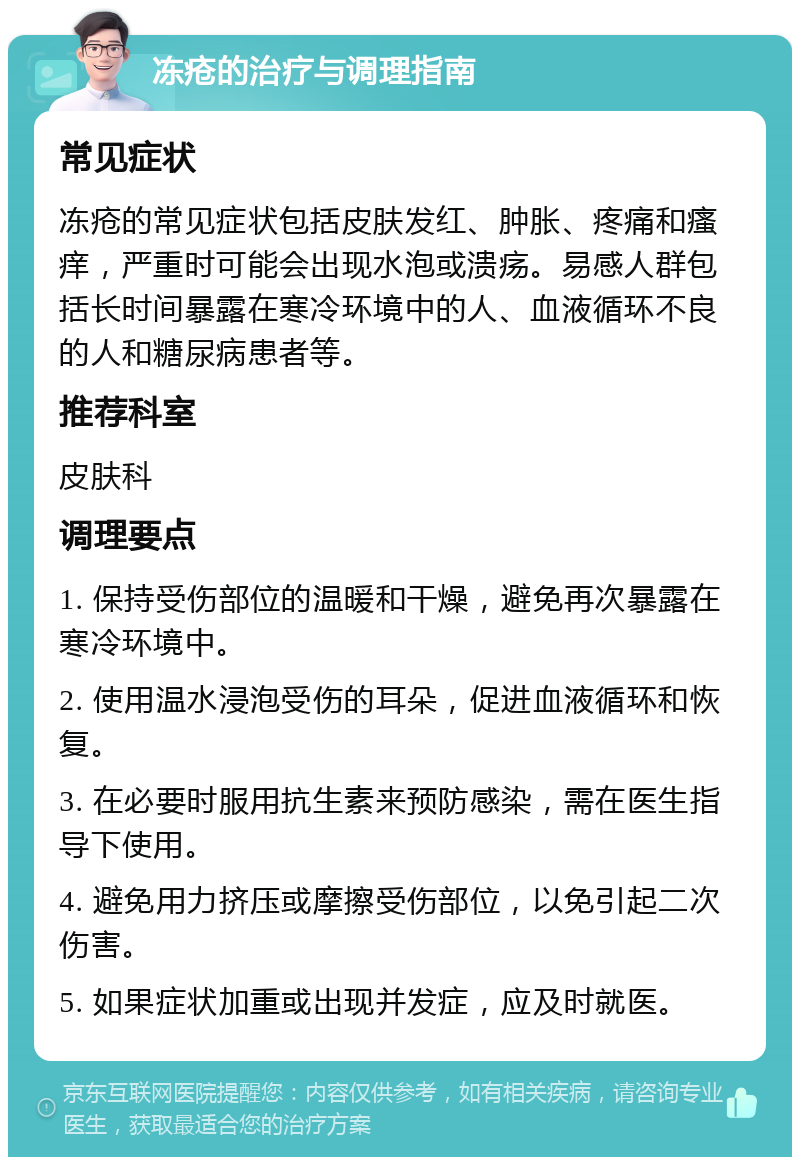 冻疮的治疗与调理指南 常见症状 冻疮的常见症状包括皮肤发红、肿胀、疼痛和瘙痒，严重时可能会出现水泡或溃疡。易感人群包括长时间暴露在寒冷环境中的人、血液循环不良的人和糖尿病患者等。 推荐科室 皮肤科 调理要点 1. 保持受伤部位的温暖和干燥，避免再次暴露在寒冷环境中。 2. 使用温水浸泡受伤的耳朵，促进血液循环和恢复。 3. 在必要时服用抗生素来预防感染，需在医生指导下使用。 4. 避免用力挤压或摩擦受伤部位，以免引起二次伤害。 5. 如果症状加重或出现并发症，应及时就医。