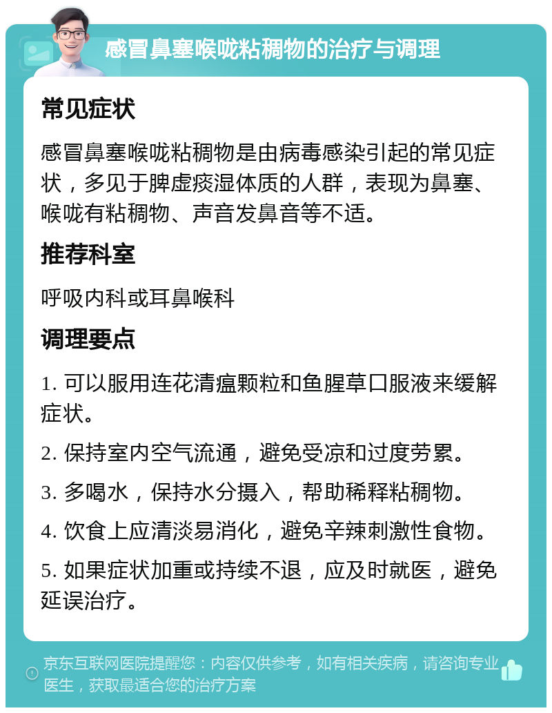 感冒鼻塞喉咙粘稠物的治疗与调理 常见症状 感冒鼻塞喉咙粘稠物是由病毒感染引起的常见症状，多见于脾虚痰湿体质的人群，表现为鼻塞、喉咙有粘稠物、声音发鼻音等不适。 推荐科室 呼吸内科或耳鼻喉科 调理要点 1. 可以服用连花清瘟颗粒和鱼腥草口服液来缓解症状。 2. 保持室内空气流通，避免受凉和过度劳累。 3. 多喝水，保持水分摄入，帮助稀释粘稠物。 4. 饮食上应清淡易消化，避免辛辣刺激性食物。 5. 如果症状加重或持续不退，应及时就医，避免延误治疗。