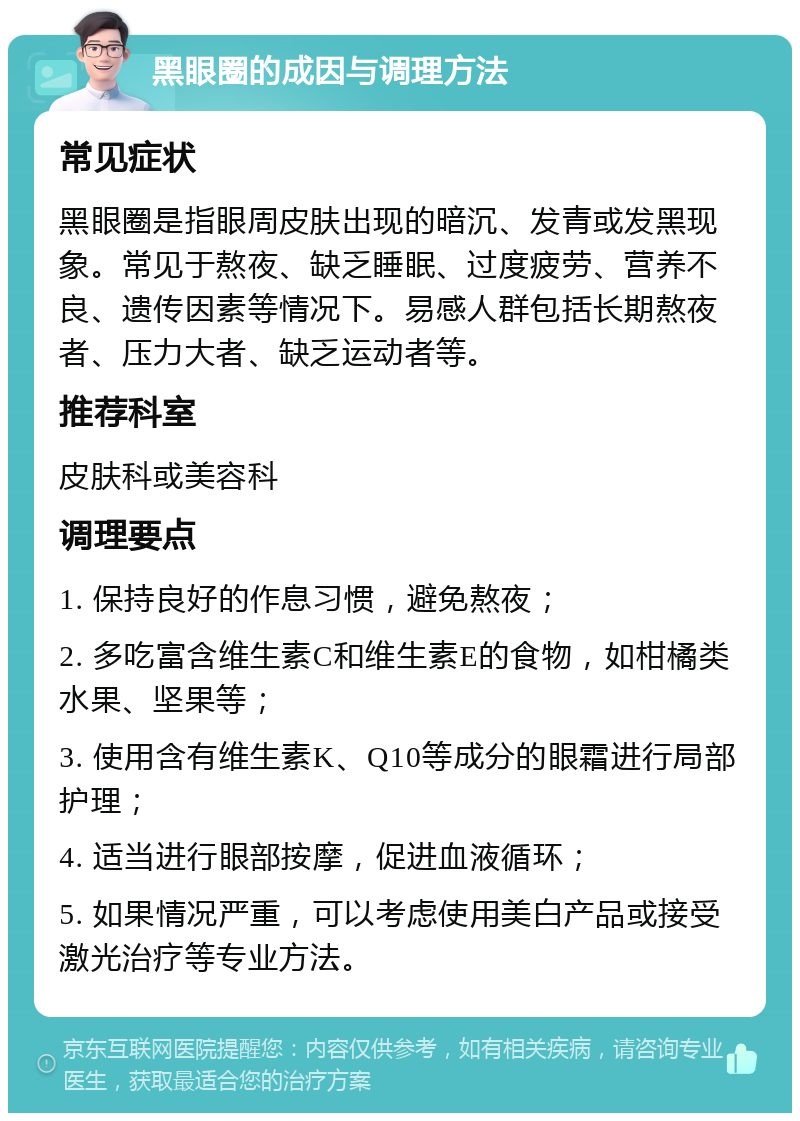 黑眼圈的成因与调理方法 常见症状 黑眼圈是指眼周皮肤出现的暗沉、发青或发黑现象。常见于熬夜、缺乏睡眠、过度疲劳、营养不良、遗传因素等情况下。易感人群包括长期熬夜者、压力大者、缺乏运动者等。 推荐科室 皮肤科或美容科 调理要点 1. 保持良好的作息习惯，避免熬夜； 2. 多吃富含维生素C和维生素E的食物，如柑橘类水果、坚果等； 3. 使用含有维生素K、Q10等成分的眼霜进行局部护理； 4. 适当进行眼部按摩，促进血液循环； 5. 如果情况严重，可以考虑使用美白产品或接受激光治疗等专业方法。