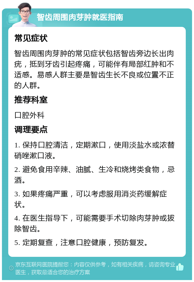 智齿周围肉芽肿就医指南 常见症状 智齿周围肉芽肿的常见症状包括智齿旁边长出肉疣，抵到牙齿引起疼痛，可能伴有局部红肿和不适感。易感人群主要是智齿生长不良或位置不正的人群。 推荐科室 口腔外科 调理要点 1. 保持口腔清洁，定期漱口，使用淡盐水或浓替硝唑漱口液。 2. 避免食用辛辣、油腻、生冷和烧烤类食物，忌酒。 3. 如果疼痛严重，可以考虑服用消炎药缓解症状。 4. 在医生指导下，可能需要手术切除肉芽肿或拔除智齿。 5. 定期复查，注意口腔健康，预防复发。