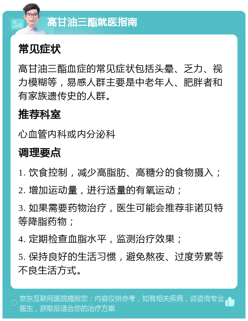 高甘油三酯就医指南 常见症状 高甘油三酯血症的常见症状包括头晕、乏力、视力模糊等，易感人群主要是中老年人、肥胖者和有家族遗传史的人群。 推荐科室 心血管内科或内分泌科 调理要点 1. 饮食控制，减少高脂肪、高糖分的食物摄入； 2. 增加运动量，进行适量的有氧运动； 3. 如果需要药物治疗，医生可能会推荐非诺贝特等降脂药物； 4. 定期检查血脂水平，监测治疗效果； 5. 保持良好的生活习惯，避免熬夜、过度劳累等不良生活方式。