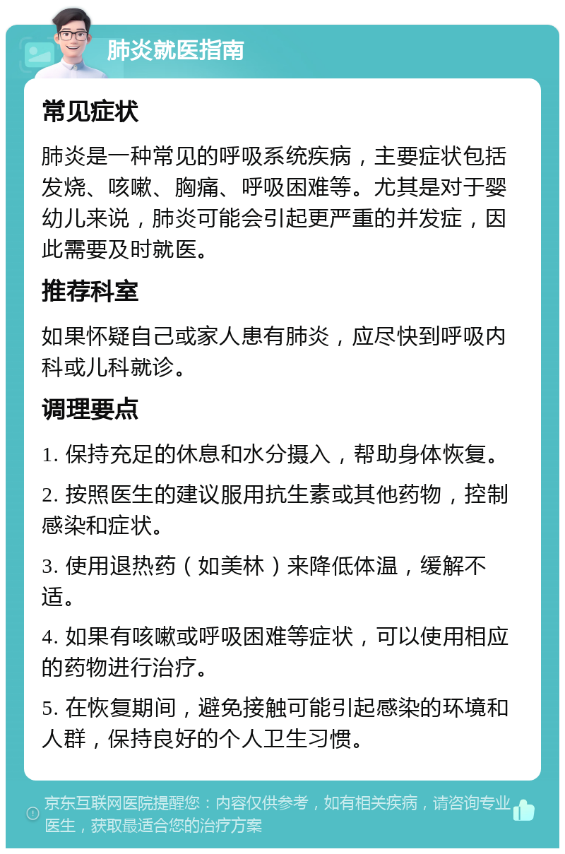 肺炎就医指南 常见症状 肺炎是一种常见的呼吸系统疾病，主要症状包括发烧、咳嗽、胸痛、呼吸困难等。尤其是对于婴幼儿来说，肺炎可能会引起更严重的并发症，因此需要及时就医。 推荐科室 如果怀疑自己或家人患有肺炎，应尽快到呼吸内科或儿科就诊。 调理要点 1. 保持充足的休息和水分摄入，帮助身体恢复。 2. 按照医生的建议服用抗生素或其他药物，控制感染和症状。 3. 使用退热药（如美林）来降低体温，缓解不适。 4. 如果有咳嗽或呼吸困难等症状，可以使用相应的药物进行治疗。 5. 在恢复期间，避免接触可能引起感染的环境和人群，保持良好的个人卫生习惯。