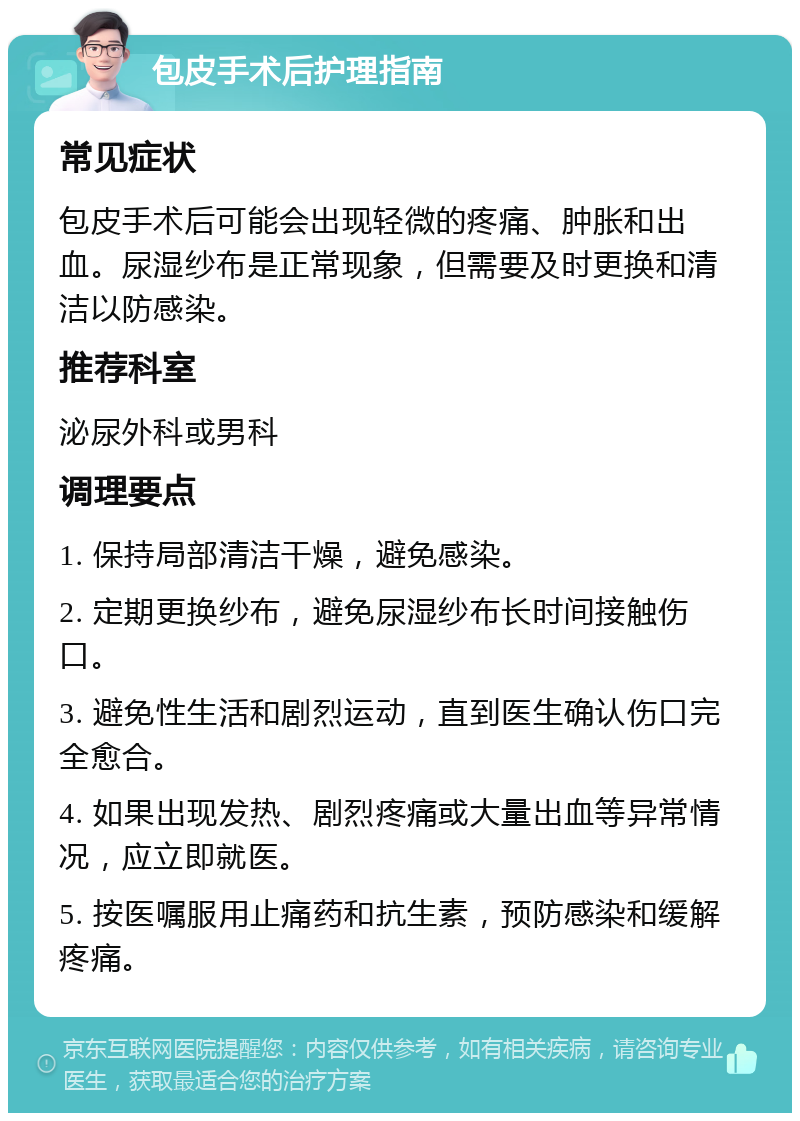 包皮手术后护理指南 常见症状 包皮手术后可能会出现轻微的疼痛、肿胀和出血。尿湿纱布是正常现象，但需要及时更换和清洁以防感染。 推荐科室 泌尿外科或男科 调理要点 1. 保持局部清洁干燥，避免感染。 2. 定期更换纱布，避免尿湿纱布长时间接触伤口。 3. 避免性生活和剧烈运动，直到医生确认伤口完全愈合。 4. 如果出现发热、剧烈疼痛或大量出血等异常情况，应立即就医。 5. 按医嘱服用止痛药和抗生素，预防感染和缓解疼痛。