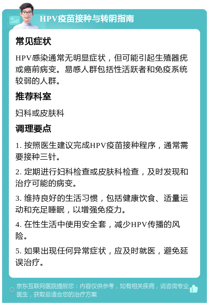 HPV疫苗接种与转阴指南 常见症状 HPV感染通常无明显症状，但可能引起生殖器疣或癌前病变。易感人群包括性活跃者和免疫系统较弱的人群。 推荐科室 妇科或皮肤科 调理要点 1. 按照医生建议完成HPV疫苗接种程序，通常需要接种三针。 2. 定期进行妇科检查或皮肤科检查，及时发现和治疗可能的病变。 3. 维持良好的生活习惯，包括健康饮食、适量运动和充足睡眠，以增强免疫力。 4. 在性生活中使用安全套，减少HPV传播的风险。 5. 如果出现任何异常症状，应及时就医，避免延误治疗。