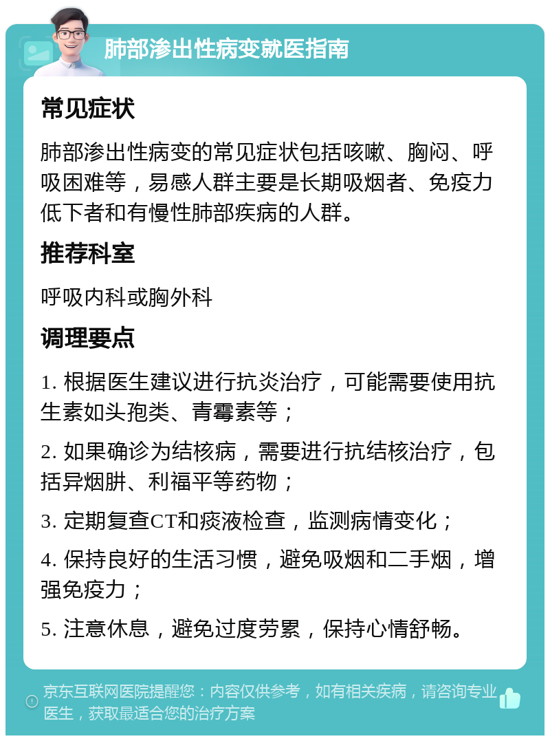 肺部渗出性病变就医指南 常见症状 肺部渗出性病变的常见症状包括咳嗽、胸闷、呼吸困难等，易感人群主要是长期吸烟者、免疫力低下者和有慢性肺部疾病的人群。 推荐科室 呼吸内科或胸外科 调理要点 1. 根据医生建议进行抗炎治疗，可能需要使用抗生素如头孢类、青霉素等； 2. 如果确诊为结核病，需要进行抗结核治疗，包括异烟肼、利福平等药物； 3. 定期复查CT和痰液检查，监测病情变化； 4. 保持良好的生活习惯，避免吸烟和二手烟，增强免疫力； 5. 注意休息，避免过度劳累，保持心情舒畅。