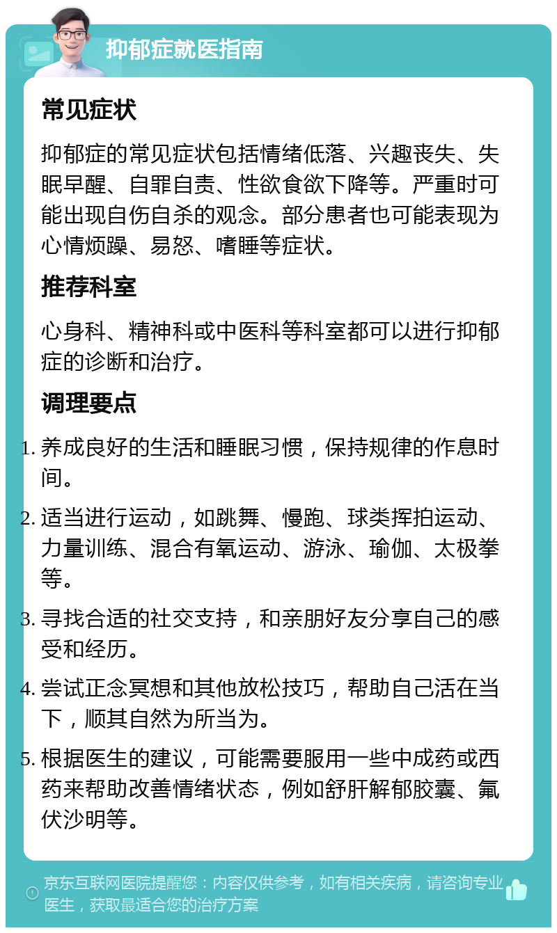 抑郁症就医指南 常见症状 抑郁症的常见症状包括情绪低落、兴趣丧失、失眠早醒、自罪自责、性欲食欲下降等。严重时可能出现自伤自杀的观念。部分患者也可能表现为心情烦躁、易怒、嗜睡等症状。 推荐科室 心身科、精神科或中医科等科室都可以进行抑郁症的诊断和治疗。 调理要点 养成良好的生活和睡眠习惯，保持规律的作息时间。 适当进行运动，如跳舞、慢跑、球类挥拍运动、力量训练、混合有氧运动、游泳、瑜伽、太极拳等。 寻找合适的社交支持，和亲朋好友分享自己的感受和经历。 尝试正念冥想和其他放松技巧，帮助自己活在当下，顺其自然为所当为。 根据医生的建议，可能需要服用一些中成药或西药来帮助改善情绪状态，例如舒肝解郁胶囊、氟伏沙明等。