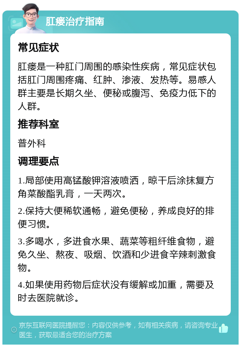 肛瘘治疗指南 常见症状 肛瘘是一种肛门周围的感染性疾病，常见症状包括肛门周围疼痛、红肿、渗液、发热等。易感人群主要是长期久坐、便秘或腹泻、免疫力低下的人群。 推荐科室 普外科 调理要点 1.局部使用高锰酸钾溶液喷洒，晾干后涂抹复方角菜酸酯乳膏，一天两次。 2.保持大便稀软通畅，避免便秘，养成良好的排便习惯。 3.多喝水，多进食水果、蔬菜等粗纤维食物，避免久坐、熬夜、吸烟、饮酒和少进食辛辣刺激食物。 4.如果使用药物后症状没有缓解或加重，需要及时去医院就诊。