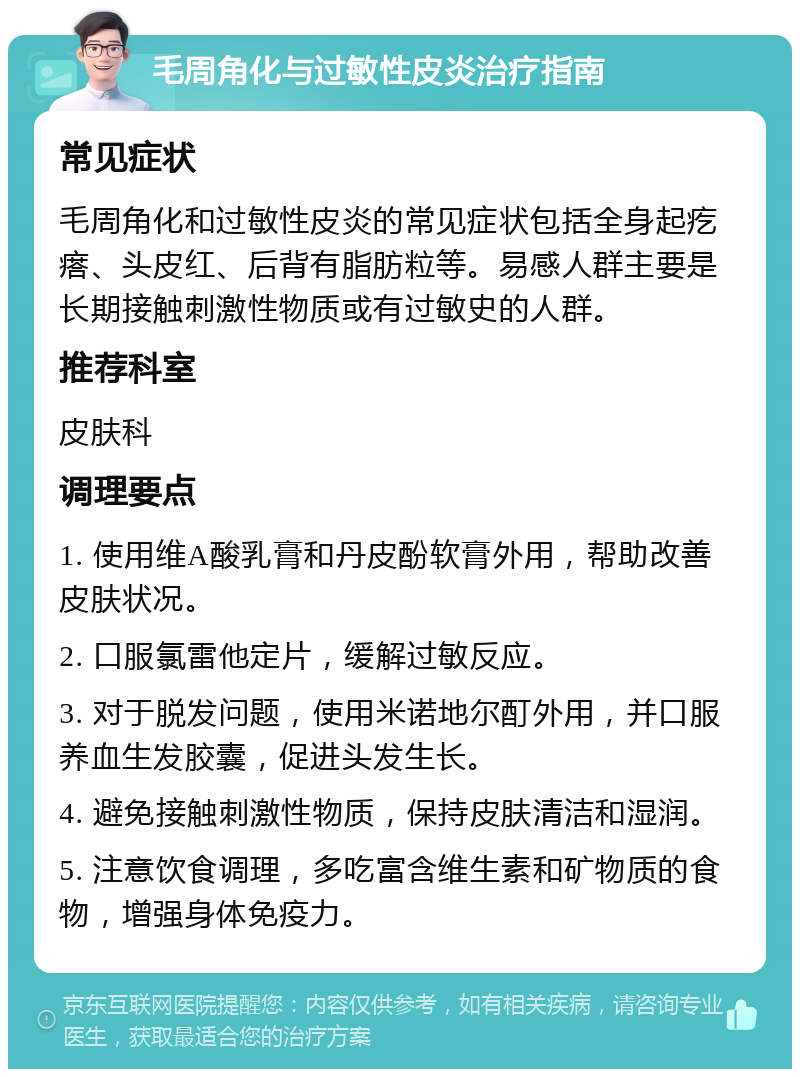 毛周角化与过敏性皮炎治疗指南 常见症状 毛周角化和过敏性皮炎的常见症状包括全身起疙瘩、头皮红、后背有脂肪粒等。易感人群主要是长期接触刺激性物质或有过敏史的人群。 推荐科室 皮肤科 调理要点 1. 使用维A酸乳膏和丹皮酚软膏外用，帮助改善皮肤状况。 2. 口服氯雷他定片，缓解过敏反应。 3. 对于脱发问题，使用米诺地尔酊外用，并口服养血生发胶囊，促进头发生长。 4. 避免接触刺激性物质，保持皮肤清洁和湿润。 5. 注意饮食调理，多吃富含维生素和矿物质的食物，增强身体免疫力。