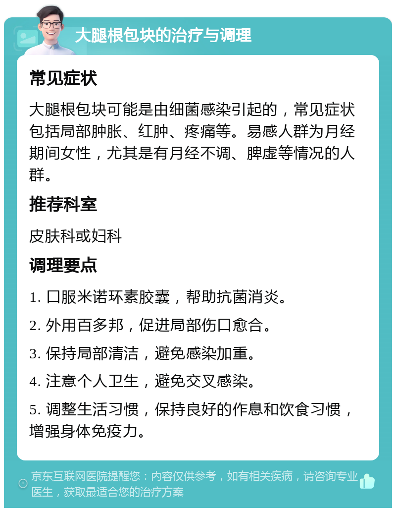 大腿根包块的治疗与调理 常见症状 大腿根包块可能是由细菌感染引起的，常见症状包括局部肿胀、红肿、疼痛等。易感人群为月经期间女性，尤其是有月经不调、脾虚等情况的人群。 推荐科室 皮肤科或妇科 调理要点 1. 口服米诺环素胶囊，帮助抗菌消炎。 2. 外用百多邦，促进局部伤口愈合。 3. 保持局部清洁，避免感染加重。 4. 注意个人卫生，避免交叉感染。 5. 调整生活习惯，保持良好的作息和饮食习惯，增强身体免疫力。