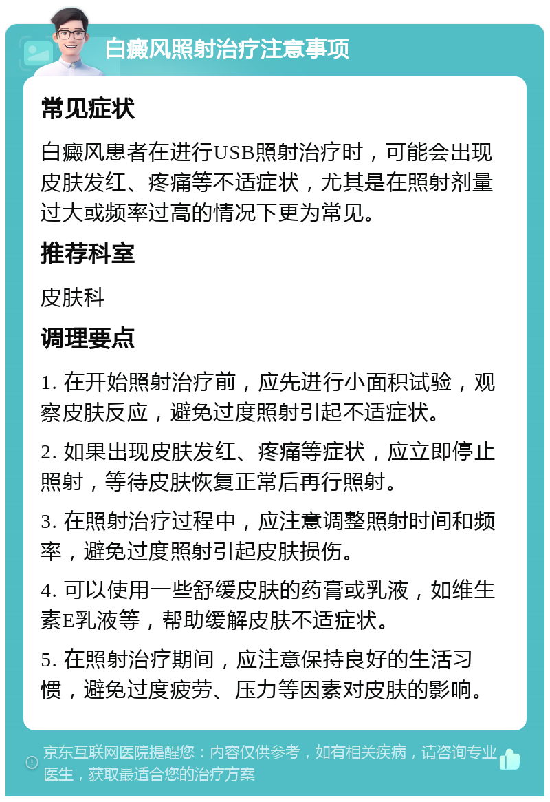 白癜风照射治疗注意事项 常见症状 白癜风患者在进行USB照射治疗时，可能会出现皮肤发红、疼痛等不适症状，尤其是在照射剂量过大或频率过高的情况下更为常见。 推荐科室 皮肤科 调理要点 1. 在开始照射治疗前，应先进行小面积试验，观察皮肤反应，避免过度照射引起不适症状。 2. 如果出现皮肤发红、疼痛等症状，应立即停止照射，等待皮肤恢复正常后再行照射。 3. 在照射治疗过程中，应注意调整照射时间和频率，避免过度照射引起皮肤损伤。 4. 可以使用一些舒缓皮肤的药膏或乳液，如维生素E乳液等，帮助缓解皮肤不适症状。 5. 在照射治疗期间，应注意保持良好的生活习惯，避免过度疲劳、压力等因素对皮肤的影响。