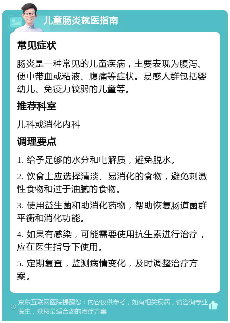 儿童肠炎就医指南 常见症状 肠炎是一种常见的儿童疾病，主要表现为腹泻、便中带血或粘液、腹痛等症状。易感人群包括婴幼儿、免疫力较弱的儿童等。 推荐科室 儿科或消化内科 调理要点 1. 给予足够的水分和电解质，避免脱水。 2. 饮食上应选择清淡、易消化的食物，避免刺激性食物和过于油腻的食物。 3. 使用益生菌和助消化药物，帮助恢复肠道菌群平衡和消化功能。 4. 如果有感染，可能需要使用抗生素进行治疗，应在医生指导下使用。 5. 定期复查，监测病情变化，及时调整治疗方案。