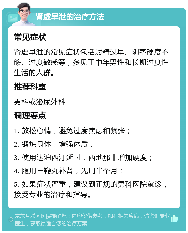 肾虚早泄的治疗方法 常见症状 肾虚早泄的常见症状包括射精过早、阴茎硬度不够、过度敏感等，多见于中年男性和长期过度性生活的人群。 推荐科室 男科或泌尿外科 调理要点 1. 放松心情，避免过度焦虑和紧张； 2. 锻炼身体，增强体质； 3. 使用达泊西汀延时，西地那非增加硬度； 4. 服用三鞭丸补肾，先用半个月； 5. 如果症状严重，建议到正规的男科医院就诊，接受专业的治疗和指导。