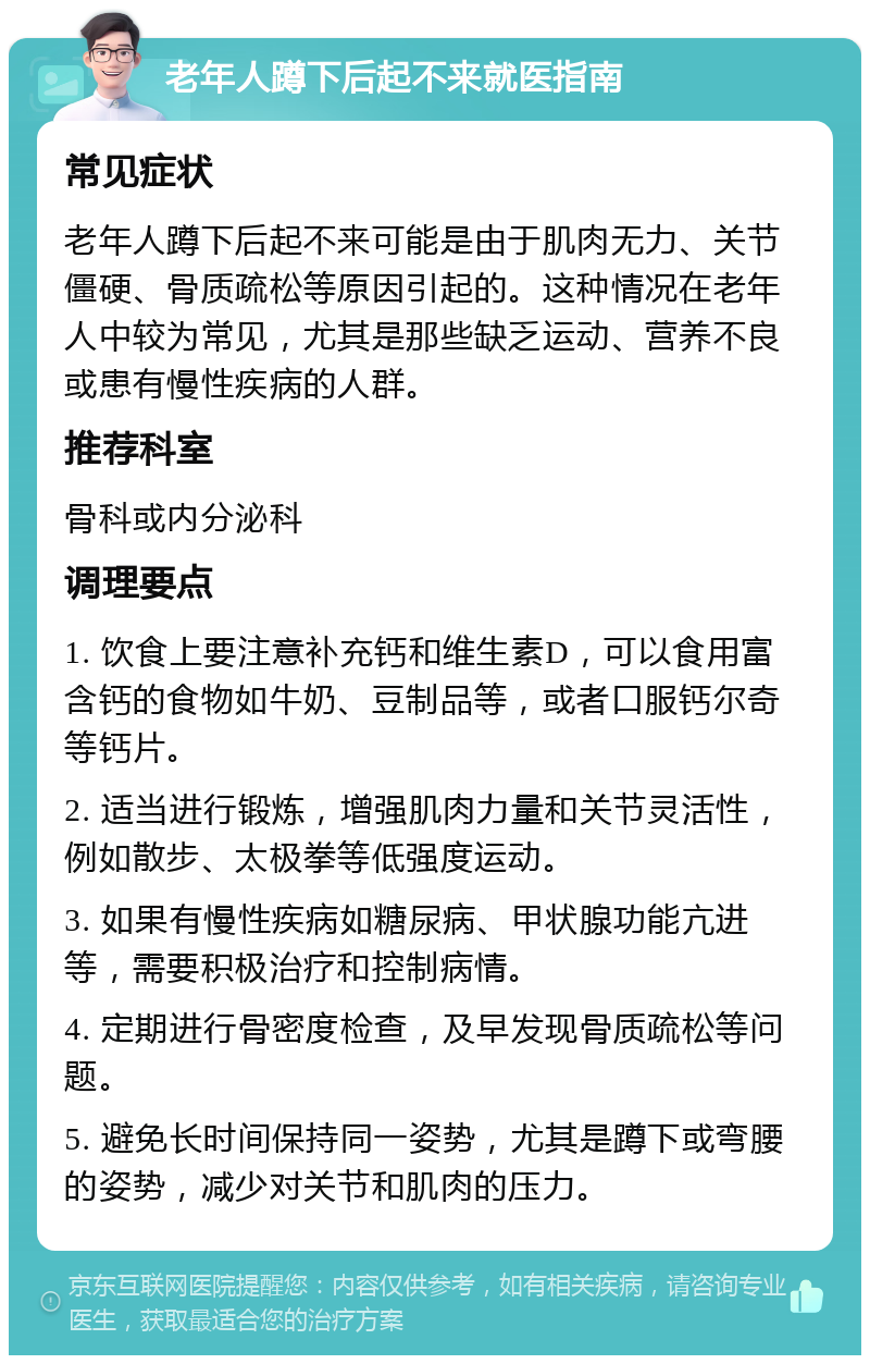 老年人蹲下后起不来就医指南 常见症状 老年人蹲下后起不来可能是由于肌肉无力、关节僵硬、骨质疏松等原因引起的。这种情况在老年人中较为常见，尤其是那些缺乏运动、营养不良或患有慢性疾病的人群。 推荐科室 骨科或内分泌科 调理要点 1. 饮食上要注意补充钙和维生素D，可以食用富含钙的食物如牛奶、豆制品等，或者口服钙尔奇等钙片。 2. 适当进行锻炼，增强肌肉力量和关节灵活性，例如散步、太极拳等低强度运动。 3. 如果有慢性疾病如糖尿病、甲状腺功能亢进等，需要积极治疗和控制病情。 4. 定期进行骨密度检查，及早发现骨质疏松等问题。 5. 避免长时间保持同一姿势，尤其是蹲下或弯腰的姿势，减少对关节和肌肉的压力。