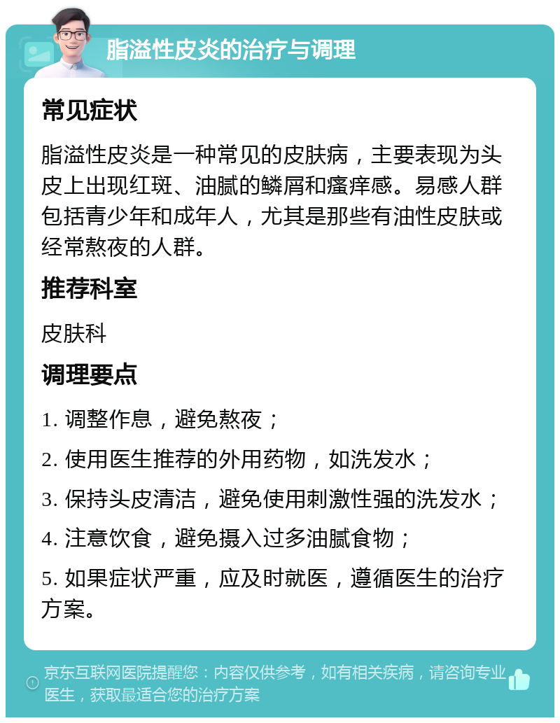 脂溢性皮炎的治疗与调理 常见症状 脂溢性皮炎是一种常见的皮肤病，主要表现为头皮上出现红斑、油腻的鳞屑和瘙痒感。易感人群包括青少年和成年人，尤其是那些有油性皮肤或经常熬夜的人群。 推荐科室 皮肤科 调理要点 1. 调整作息，避免熬夜； 2. 使用医生推荐的外用药物，如洗发水； 3. 保持头皮清洁，避免使用刺激性强的洗发水； 4. 注意饮食，避免摄入过多油腻食物； 5. 如果症状严重，应及时就医，遵循医生的治疗方案。