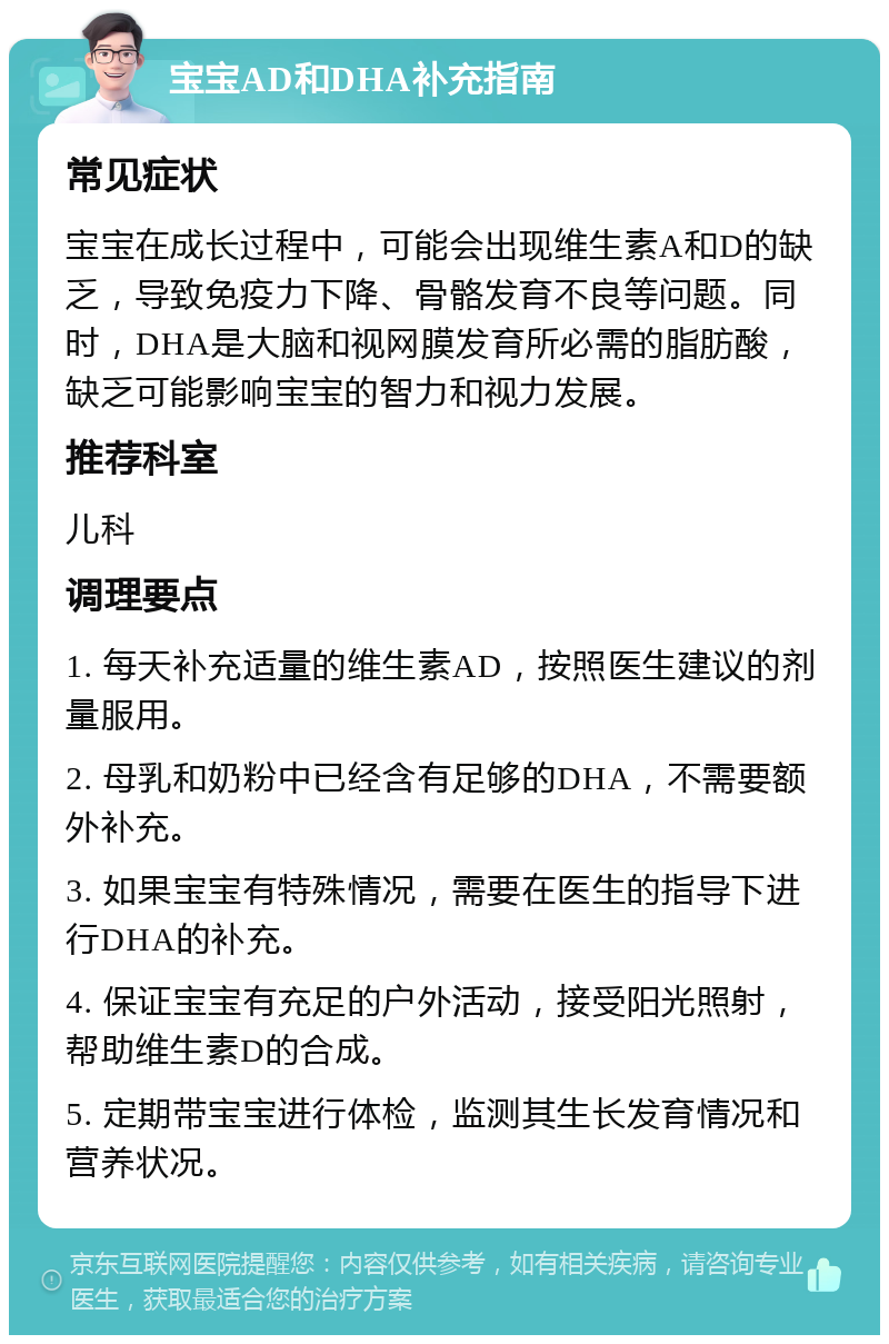 宝宝AD和DHA补充指南 常见症状 宝宝在成长过程中，可能会出现维生素A和D的缺乏，导致免疫力下降、骨骼发育不良等问题。同时，DHA是大脑和视网膜发育所必需的脂肪酸，缺乏可能影响宝宝的智力和视力发展。 推荐科室 儿科 调理要点 1. 每天补充适量的维生素AD，按照医生建议的剂量服用。 2. 母乳和奶粉中已经含有足够的DHA，不需要额外补充。 3. 如果宝宝有特殊情况，需要在医生的指导下进行DHA的补充。 4. 保证宝宝有充足的户外活动，接受阳光照射，帮助维生素D的合成。 5. 定期带宝宝进行体检，监测其生长发育情况和营养状况。