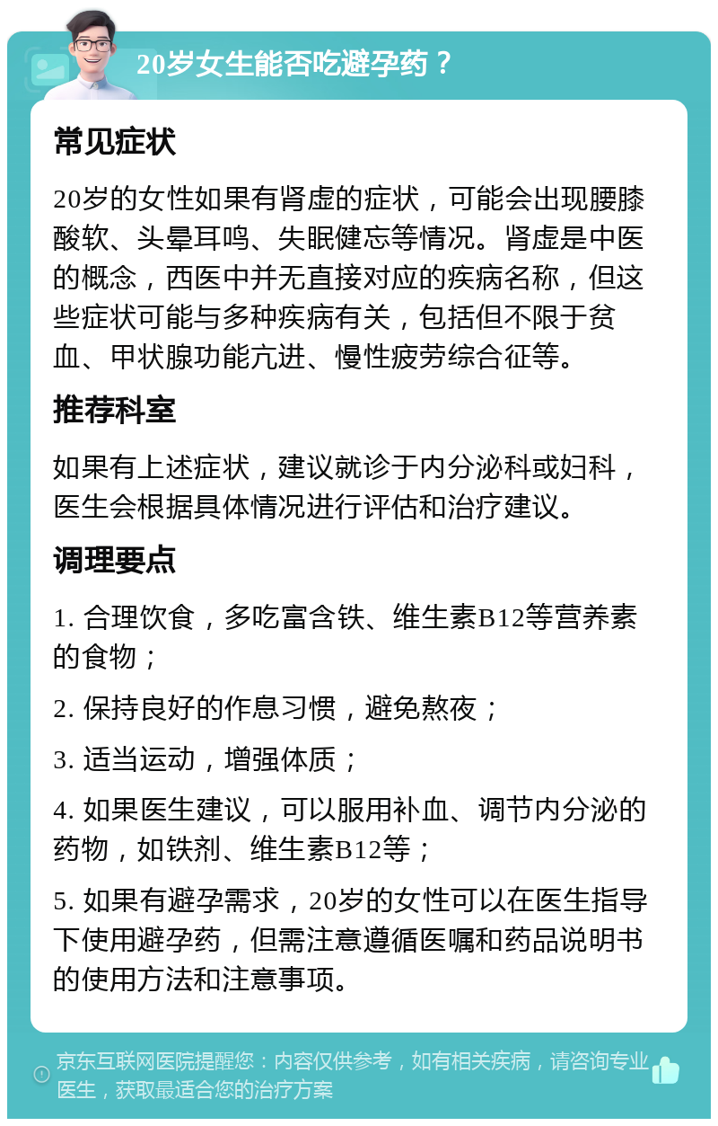 20岁女生能否吃避孕药？ 常见症状 20岁的女性如果有肾虚的症状，可能会出现腰膝酸软、头晕耳鸣、失眠健忘等情况。肾虚是中医的概念，西医中并无直接对应的疾病名称，但这些症状可能与多种疾病有关，包括但不限于贫血、甲状腺功能亢进、慢性疲劳综合征等。 推荐科室 如果有上述症状，建议就诊于内分泌科或妇科，医生会根据具体情况进行评估和治疗建议。 调理要点 1. 合理饮食，多吃富含铁、维生素B12等营养素的食物； 2. 保持良好的作息习惯，避免熬夜； 3. 适当运动，增强体质； 4. 如果医生建议，可以服用补血、调节内分泌的药物，如铁剂、维生素B12等； 5. 如果有避孕需求，20岁的女性可以在医生指导下使用避孕药，但需注意遵循医嘱和药品说明书的使用方法和注意事项。