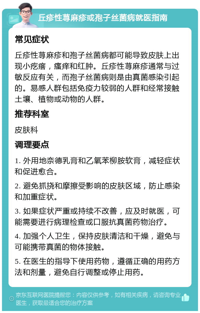 丘疹性荨麻疹或孢子丝菌病就医指南 常见症状 丘疹性荨麻疹和孢子丝菌病都可能导致皮肤上出现小疙瘩，瘙痒和红肿。丘疹性荨麻疹通常与过敏反应有关，而孢子丝菌病则是由真菌感染引起的。易感人群包括免疫力较弱的人群和经常接触土壤、植物或动物的人群。 推荐科室 皮肤科 调理要点 1. 外用地奈德乳膏和乙氧苯柳胺软膏，减轻症状和促进愈合。 2. 避免抓挠和摩擦受影响的皮肤区域，防止感染和加重症状。 3. 如果症状严重或持续不改善，应及时就医，可能需要进行病理检查或口服抗真菌药物治疗。 4. 加强个人卫生，保持皮肤清洁和干燥，避免与可能携带真菌的物体接触。 5. 在医生的指导下使用药物，遵循正确的用药方法和剂量，避免自行调整或停止用药。