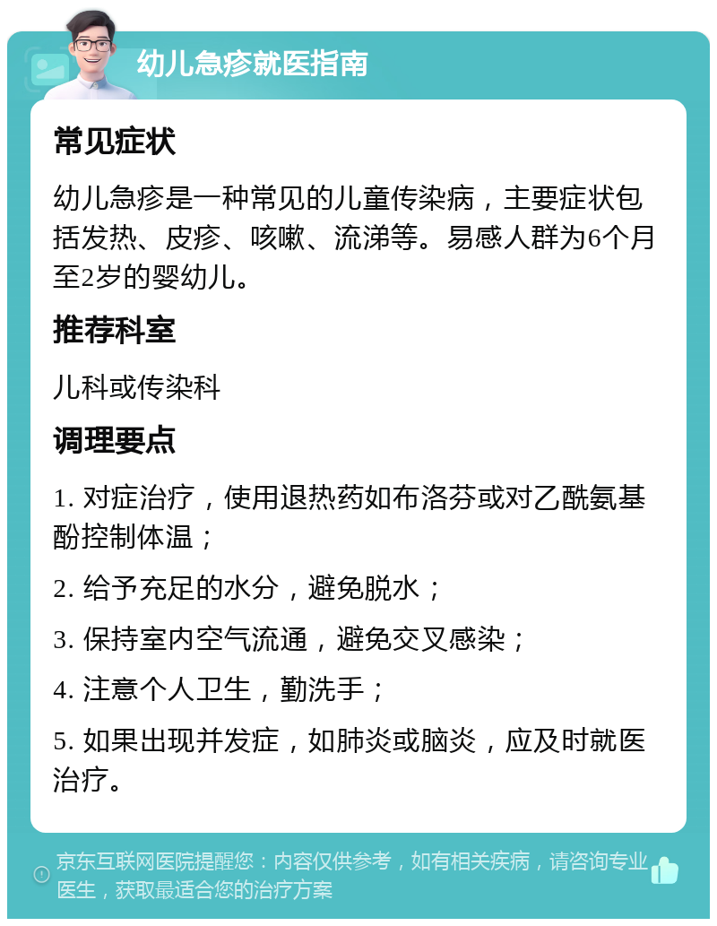 幼儿急疹就医指南 常见症状 幼儿急疹是一种常见的儿童传染病，主要症状包括发热、皮疹、咳嗽、流涕等。易感人群为6个月至2岁的婴幼儿。 推荐科室 儿科或传染科 调理要点 1. 对症治疗，使用退热药如布洛芬或对乙酰氨基酚控制体温； 2. 给予充足的水分，避免脱水； 3. 保持室内空气流通，避免交叉感染； 4. 注意个人卫生，勤洗手； 5. 如果出现并发症，如肺炎或脑炎，应及时就医治疗。