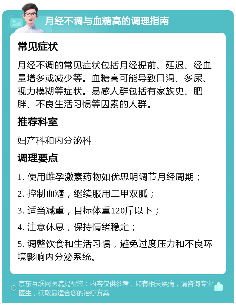 月经不调与血糖高的调理指南 常见症状 月经不调的常见症状包括月经提前、延迟、经血量增多或减少等。血糖高可能导致口渴、多尿、视力模糊等症状。易感人群包括有家族史、肥胖、不良生活习惯等因素的人群。 推荐科室 妇产科和内分泌科 调理要点 1. 使用雌孕激素药物如优思明调节月经周期； 2. 控制血糖，继续服用二甲双胍； 3. 适当减重，目标体重120斤以下； 4. 注意休息，保持情绪稳定； 5. 调整饮食和生活习惯，避免过度压力和不良环境影响内分泌系统。