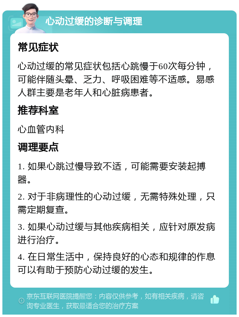 心动过缓的诊断与调理 常见症状 心动过缓的常见症状包括心跳慢于60次每分钟，可能伴随头晕、乏力、呼吸困难等不适感。易感人群主要是老年人和心脏病患者。 推荐科室 心血管内科 调理要点 1. 如果心跳过慢导致不适，可能需要安装起搏器。 2. 对于非病理性的心动过缓，无需特殊处理，只需定期复查。 3. 如果心动过缓与其他疾病相关，应针对原发病进行治疗。 4. 在日常生活中，保持良好的心态和规律的作息可以有助于预防心动过缓的发生。