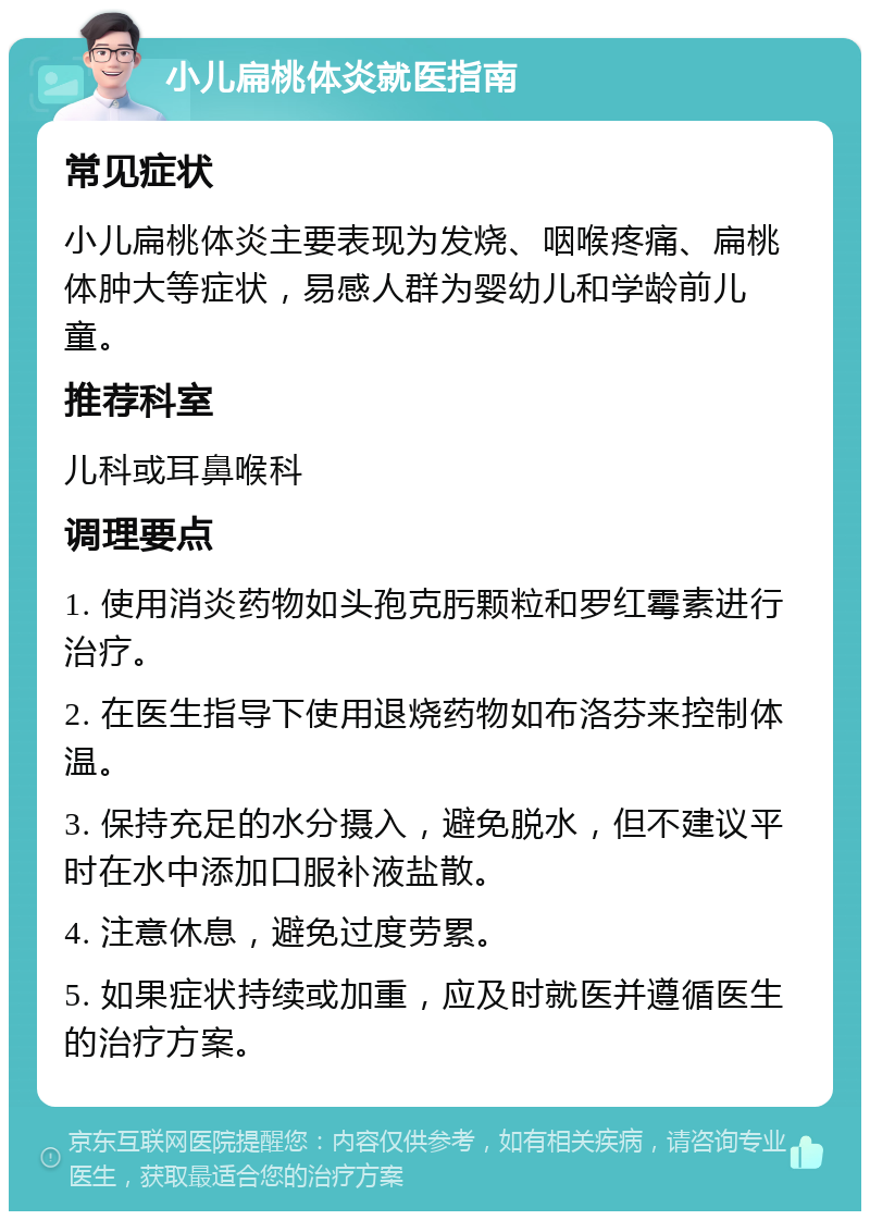 小儿扁桃体炎就医指南 常见症状 小儿扁桃体炎主要表现为发烧、咽喉疼痛、扁桃体肿大等症状，易感人群为婴幼儿和学龄前儿童。 推荐科室 儿科或耳鼻喉科 调理要点 1. 使用消炎药物如头孢克肟颗粒和罗红霉素进行治疗。 2. 在医生指导下使用退烧药物如布洛芬来控制体温。 3. 保持充足的水分摄入，避免脱水，但不建议平时在水中添加口服补液盐散。 4. 注意休息，避免过度劳累。 5. 如果症状持续或加重，应及时就医并遵循医生的治疗方案。