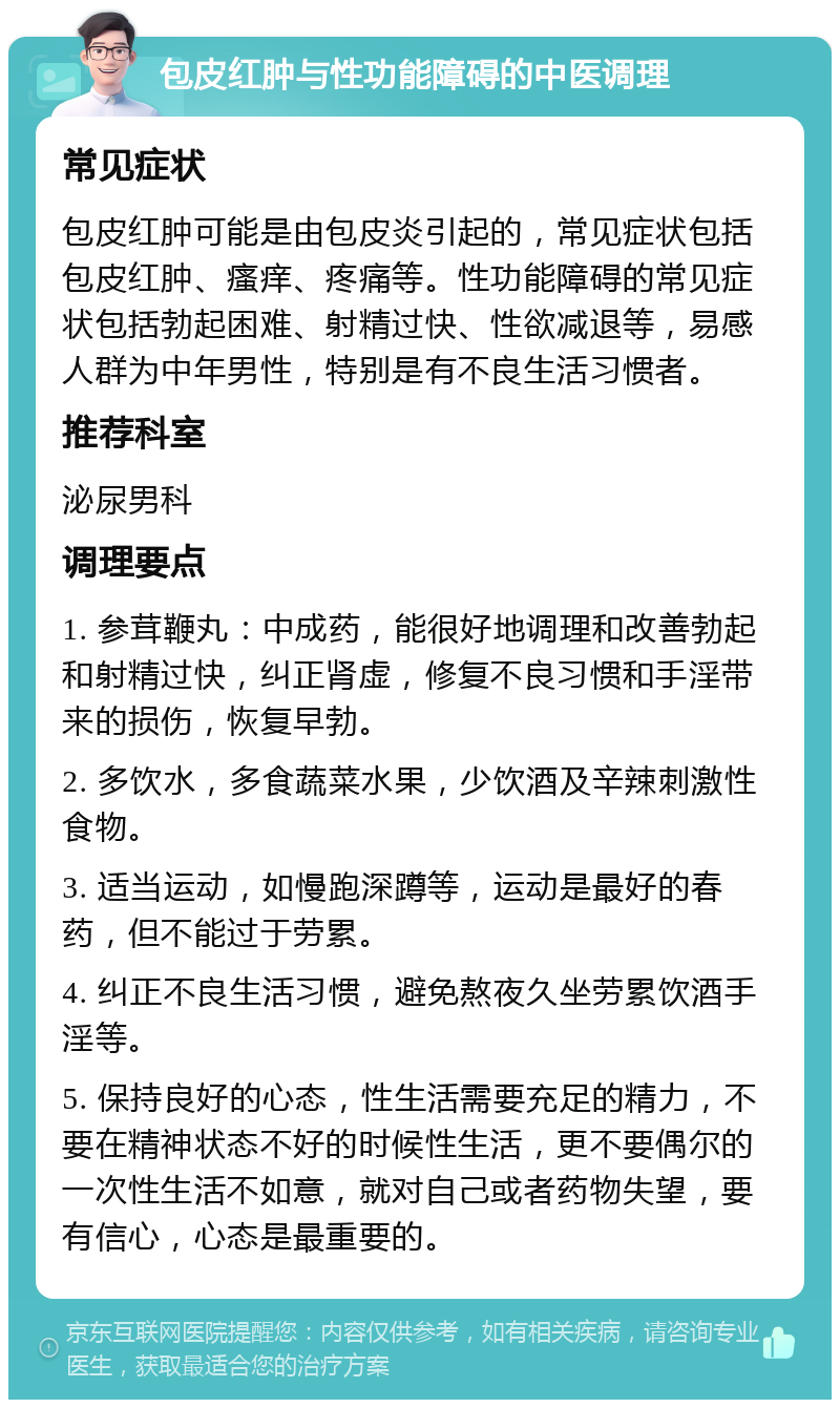 包皮红肿与性功能障碍的中医调理 常见症状 包皮红肿可能是由包皮炎引起的，常见症状包括包皮红肿、瘙痒、疼痛等。性功能障碍的常见症状包括勃起困难、射精过快、性欲减退等，易感人群为中年男性，特别是有不良生活习惯者。 推荐科室 泌尿男科 调理要点 1. 参茸鞭丸：中成药，能很好地调理和改善勃起和射精过快，纠正肾虚，修复不良习惯和手淫带来的损伤，恢复早勃。 2. 多饮水，多食蔬菜水果，少饮酒及辛辣刺激性食物。 3. 适当运动，如慢跑深蹲等，运动是最好的春药，但不能过于劳累。 4. 纠正不良生活习惯，避免熬夜久坐劳累饮酒手淫等。 5. 保持良好的心态，性生活需要充足的精力，不要在精神状态不好的时候性生活，更不要偶尔的一次性生活不如意，就对自己或者药物失望，要有信心，心态是最重要的。