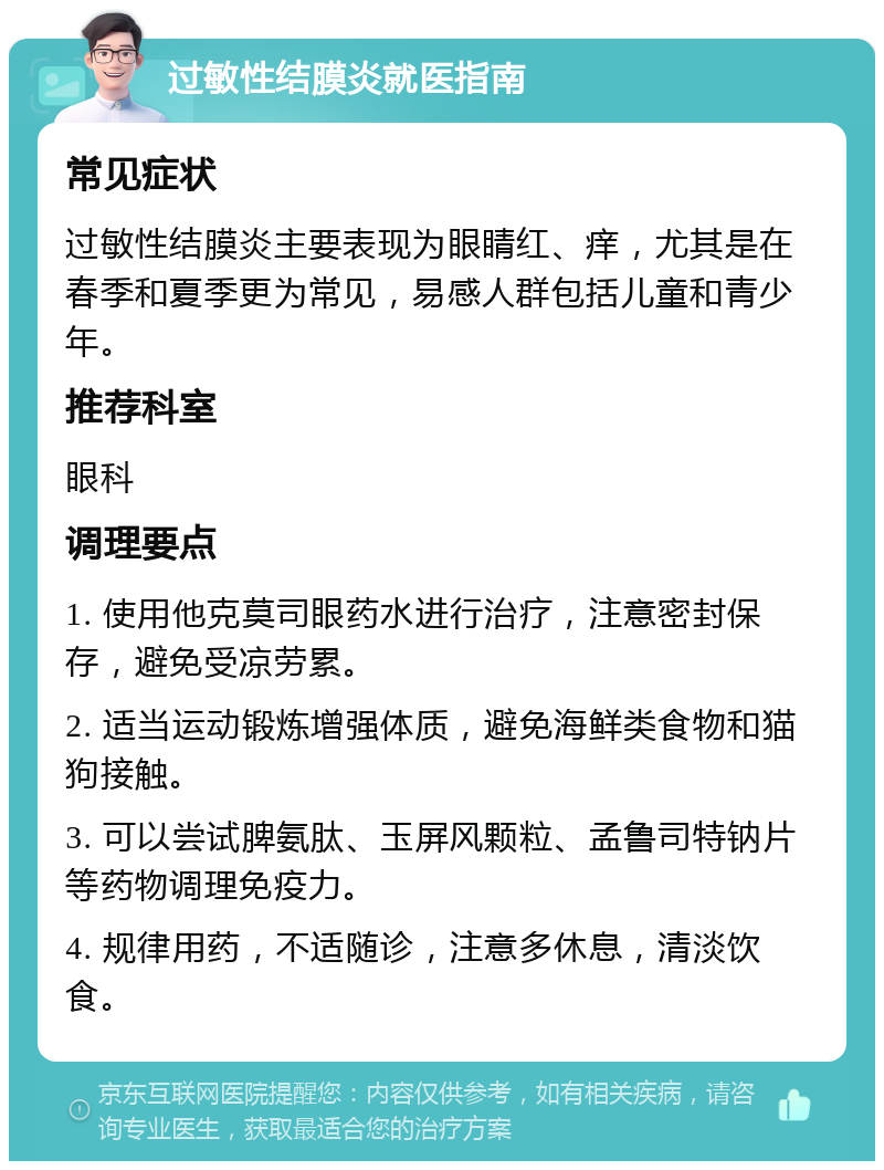 过敏性结膜炎就医指南 常见症状 过敏性结膜炎主要表现为眼睛红、痒，尤其是在春季和夏季更为常见，易感人群包括儿童和青少年。 推荐科室 眼科 调理要点 1. 使用他克莫司眼药水进行治疗，注意密封保存，避免受凉劳累。 2. 适当运动锻炼增强体质，避免海鲜类食物和猫狗接触。 3. 可以尝试脾氨肽、玉屏风颗粒、孟鲁司特钠片等药物调理免疫力。 4. 规律用药，不适随诊，注意多休息，清淡饮食。