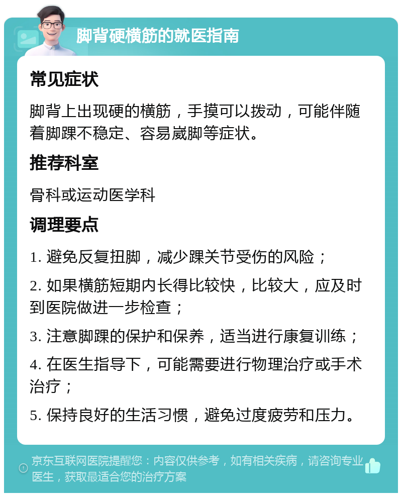 脚背硬横筋的就医指南 常见症状 脚背上出现硬的横筋，手摸可以拨动，可能伴随着脚踝不稳定、容易崴脚等症状。 推荐科室 骨科或运动医学科 调理要点 1. 避免反复扭脚，减少踝关节受伤的风险； 2. 如果横筋短期内长得比较快，比较大，应及时到医院做进一步检查； 3. 注意脚踝的保护和保养，适当进行康复训练； 4. 在医生指导下，可能需要进行物理治疗或手术治疗； 5. 保持良好的生活习惯，避免过度疲劳和压力。