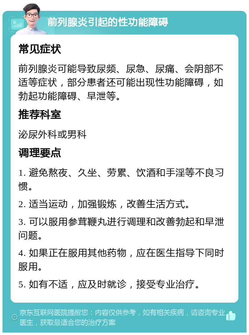 前列腺炎引起的性功能障碍 常见症状 前列腺炎可能导致尿频、尿急、尿痛、会阴部不适等症状，部分患者还可能出现性功能障碍，如勃起功能障碍、早泄等。 推荐科室 泌尿外科或男科 调理要点 1. 避免熬夜、久坐、劳累、饮酒和手淫等不良习惯。 2. 适当运动，加强锻炼，改善生活方式。 3. 可以服用参茸鞭丸进行调理和改善勃起和早泄问题。 4. 如果正在服用其他药物，应在医生指导下同时服用。 5. 如有不适，应及时就诊，接受专业治疗。