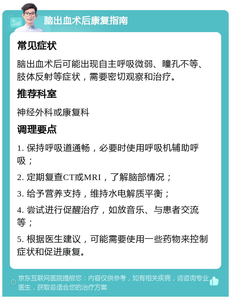 脑出血术后康复指南 常见症状 脑出血术后可能出现自主呼吸微弱、瞳孔不等、肢体反射等症状，需要密切观察和治疗。 推荐科室 神经外科或康复科 调理要点 1. 保持呼吸道通畅，必要时使用呼吸机辅助呼吸； 2. 定期复查CT或MRI，了解脑部情况； 3. 给予营养支持，维持水电解质平衡； 4. 尝试进行促醒治疗，如放音乐、与患者交流等； 5. 根据医生建议，可能需要使用一些药物来控制症状和促进康复。