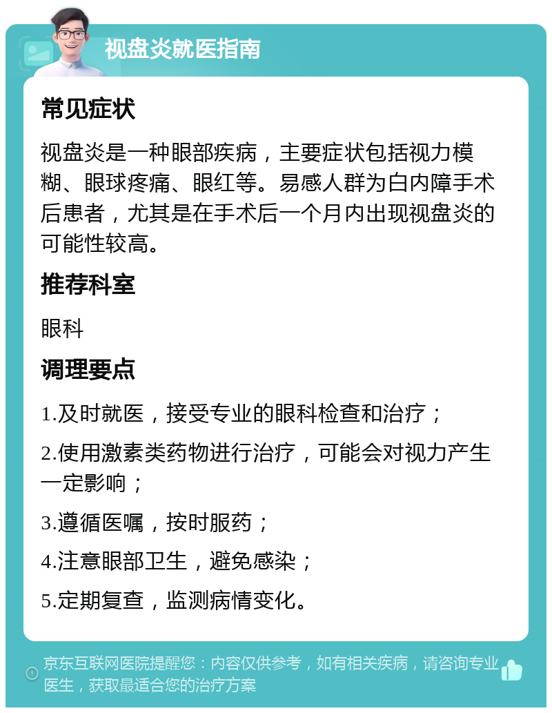 视盘炎就医指南 常见症状 视盘炎是一种眼部疾病，主要症状包括视力模糊、眼球疼痛、眼红等。易感人群为白内障手术后患者，尤其是在手术后一个月内出现视盘炎的可能性较高。 推荐科室 眼科 调理要点 1.及时就医，接受专业的眼科检查和治疗； 2.使用激素类药物进行治疗，可能会对视力产生一定影响； 3.遵循医嘱，按时服药； 4.注意眼部卫生，避免感染； 5.定期复查，监测病情变化。