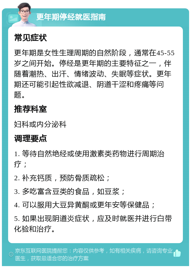 更年期停经就医指南 常见症状 更年期是女性生理周期的自然阶段，通常在45-55岁之间开始。停经是更年期的主要特征之一，伴随着潮热、出汗、情绪波动、失眠等症状。更年期还可能引起性欲减退、阴道干涩和疼痛等问题。 推荐科室 妇科或内分泌科 调理要点 1. 等待自然绝经或使用激素类药物进行周期治疗； 2. 补充钙质，预防骨质疏松； 3. 多吃富含豆类的食品，如豆浆； 4. 可以服用大豆异黄酮或更年安等保健品； 5. 如果出现阴道炎症状，应及时就医并进行白带化验和治疗。