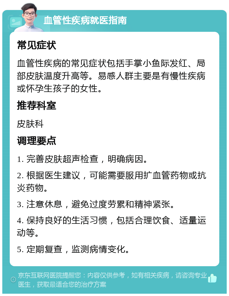 血管性疾病就医指南 常见症状 血管性疾病的常见症状包括手掌小鱼际发红、局部皮肤温度升高等。易感人群主要是有慢性疾病或怀孕生孩子的女性。 推荐科室 皮肤科 调理要点 1. 完善皮肤超声检查，明确病因。 2. 根据医生建议，可能需要服用扩血管药物或抗炎药物。 3. 注意休息，避免过度劳累和精神紧张。 4. 保持良好的生活习惯，包括合理饮食、适量运动等。 5. 定期复查，监测病情变化。