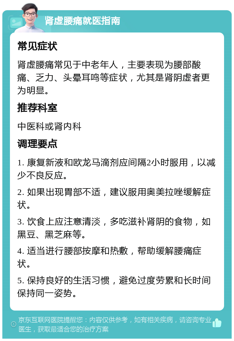 肾虚腰痛就医指南 常见症状 肾虚腰痛常见于中老年人，主要表现为腰部酸痛、乏力、头晕耳鸣等症状，尤其是肾阴虚者更为明显。 推荐科室 中医科或肾内科 调理要点 1. 康复新液和欧龙马滴剂应间隔2小时服用，以减少不良反应。 2. 如果出现胃部不适，建议服用奥美拉唑缓解症状。 3. 饮食上应注意清淡，多吃滋补肾阴的食物，如黑豆、黑芝麻等。 4. 适当进行腰部按摩和热敷，帮助缓解腰痛症状。 5. 保持良好的生活习惯，避免过度劳累和长时间保持同一姿势。