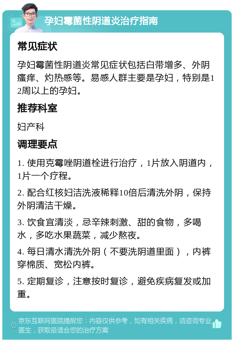 孕妇霉菌性阴道炎治疗指南 常见症状 孕妇霉菌性阴道炎常见症状包括白带增多、外阴瘙痒、灼热感等。易感人群主要是孕妇，特别是12周以上的孕妇。 推荐科室 妇产科 调理要点 1. 使用克霉唑阴道栓进行治疗，1片放入阴道内，1片一个疗程。 2. 配合红核妇洁洗液稀释10倍后清洗外阴，保持外阴清洁干燥。 3. 饮食宜清淡，忌辛辣刺激、甜的食物，多喝水，多吃水果蔬菜，减少熬夜。 4. 每日清水清洗外阴（不要洗阴道里面），内裤穿棉质、宽松内裤。 5. 定期复诊，注意按时复诊，避免疾病复发或加重。