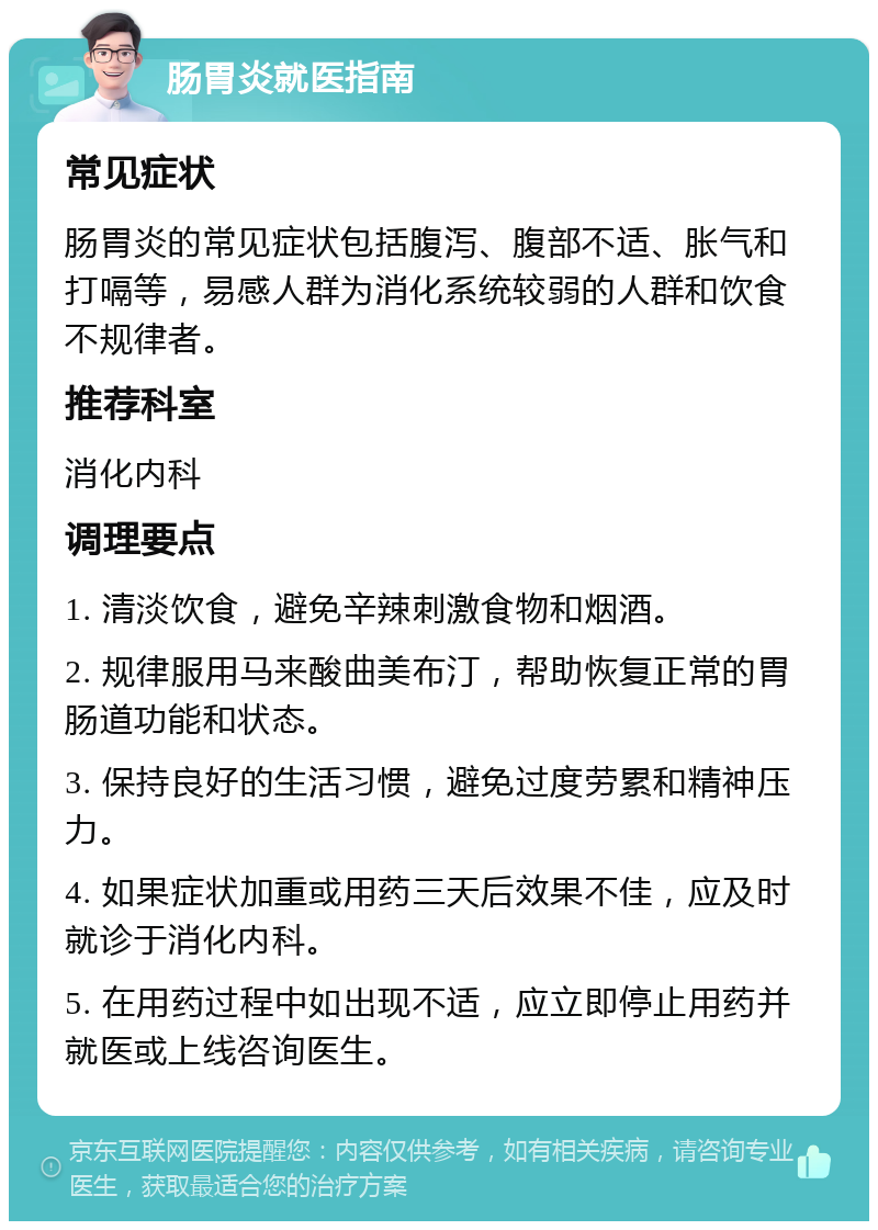 肠胃炎就医指南 常见症状 肠胃炎的常见症状包括腹泻、腹部不适、胀气和打嗝等，易感人群为消化系统较弱的人群和饮食不规律者。 推荐科室 消化内科 调理要点 1. 清淡饮食，避免辛辣刺激食物和烟酒。 2. 规律服用马来酸曲美布汀，帮助恢复正常的胃肠道功能和状态。 3. 保持良好的生活习惯，避免过度劳累和精神压力。 4. 如果症状加重或用药三天后效果不佳，应及时就诊于消化内科。 5. 在用药过程中如出现不适，应立即停止用药并就医或上线咨询医生。